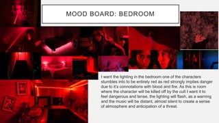 MOOD BOARD: BEDROOM
I want the lighting in the bedroom one of the characters
stumbles into to be entirely red as red strongly implies danger
due to it’s connotations with blood and fire. As this is room
where the character will be killed off by the cult I want it to
feel dangerous and tense, the lighting will flash, as a warning
and the music will be distant, almost silent to create a sense
of atmosphere and anticipation of a threat.
 