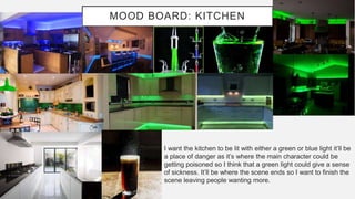 MOOD BOARD: KITCHEN
I want the kitchen to be lit with either a green or blue light it’ll be
a place of danger as it’s where the main character could be
getting poisoned so I think that a green light could give a sense
of sickness. It’ll be where the scene ends so I want to finish the
scene leaving people wanting more.
 