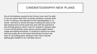 CINEMATOGRAPHY:NEW PLANS
Due to the lockdown caused by the Corona virus I won’t be able
to use any actors other than my family members in scenes which
is why I’m taking a new approach to the cinematography in my
scene. I will have to remove the idea of making the scene a one
take tracking shot as this would only work with the spectical of
lots of things going on which I can’t do. Instead I’m going to take
a more normal aproach using various camera angles camera
angles and editing techniques. I’m looking to improve my works
technical quality due to the impact that the lack of actors will
have on my existing plans. Because I don’t have coloured
lighting gels availible to me I will likely have to
 