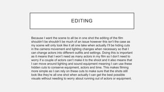 EDITING
Because I want the scene to all be in one shot the editing of the film
shouldn’t be shouldn’t be much of an issue however this isn’t the case as
my scene will only look like it all one take when actually I’ll be hiding cuts
in the camera movement and lighting changes when necessary so that I
can change actors into different outfits and settings. Doing this is important
as it means that I won’t need as many actors in my film so I don’t need to
worry if a couple of actors can’t make it to the shoot and it also means that
I can move around lighting and sound equipment meaning I can use these
hidden cuts to conserve equipment, actors and time. This makes filming
more simple as I can rely on these cuts to make sure that the shots still
look like they’re all one shot when actually I can get the best possible
visuals without needing to worry about running out of actors or equipment.
 