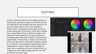 EDITING
Another important aspect of the editing process is
using colour grading to make sure that the visuals
are adjusted to look exactly how they should do as
you can make colours more vivid, brighter or
darker which is especially useful when working in
a dark setting like I’ll be doing. I think that I already
have a good Idea of how to edit the visuals of my
scene as I have tested out my colour grading in
the lighting test video that I made in my production
experiments. There will be a match cut at the end
of the one take which I will need to prepare well for
as I’ve learnt in my production experiments where
I attempted to make a match cut but it failed as
there was a continuity error but I’ve learnt from my
mistake and I will make a better plan for the shot
so that the cut works well.
 