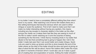 EDITING
In my trailer I need to have a completely different editing flow than what I
have in my scene. After watching a lot of horror film trailers there are a
few editing techniques that become obvious which are used to either
intrigue or scare the audience. First of all I need to make sure that I can
make my trailer interesting without having any spoilers, this means
including any big reveals or character deaths in the trailer as this often
annoys the viewer as it makes them feel like they are seeing to much of
the film to make it worth watching as it ruins the surprise of seeing
something for the first time. I think that by including shots in my trailer that
allude to the fact that something bad is going to happen like I did in the
trailer I made last year then I can avoid trailer and create intrigue. Quick
cuts are used to ramp up tension and this is done towards the end of the
trailer where as the start of the trailer should be slow and good at giving an
idea of what the film will be about. Horror film trailers often make the music
go silent in moments of tension which I could also use as it does a good
job of creating fear and expectation of scares. Editing the trailer shouldn’t
 