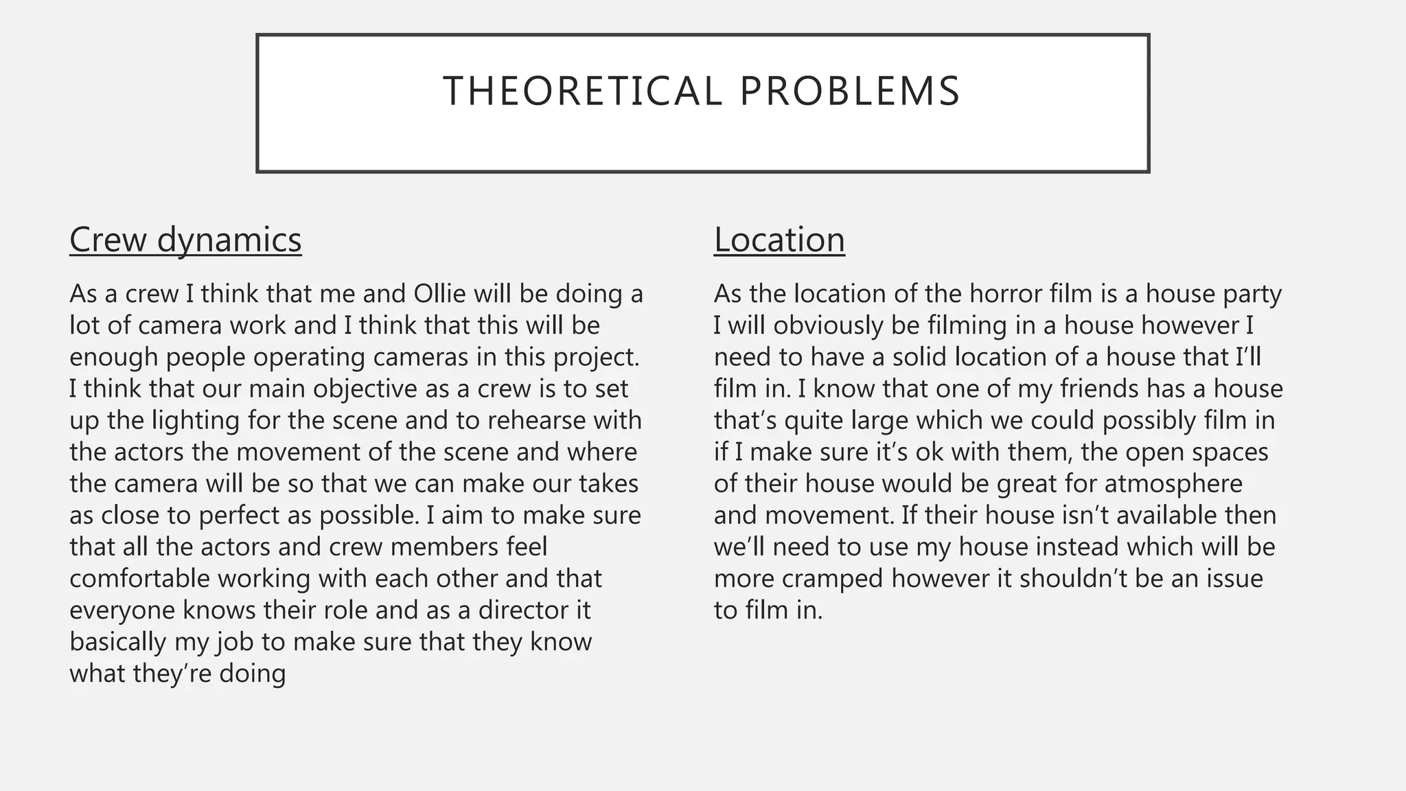 THEORETICAL PROBLEMS
Location
As the location of the horror film is a house party
I will obviously be filming in a house however I
need to have a solid location of a house that I’ll
film in. I know that one of my friends has a house
that’s quite large which we could possibly film in
if I make sure it’s ok with them, the open spaces
of their house would be great for atmosphere
and movement. If their house isn’t available then
we’ll need to use my house instead which will be
more cramped however it shouldn’t be an issue
to film in.
Crew dynamics
As a crew I think that me and Ollie will be doing a
lot of camera work and I think that this will be
enough people operating cameras in this project.
I think that our main objective as a crew is to set
up the lighting for the scene and to rehearse with
the actors the movement of the scene and where
the camera will be so that we can make our takes
as close to perfect as possible. I aim to make sure
that all the actors and crew members feel
comfortable working with each other and that
everyone knows their role and as a director it
basically my job to make sure that they know
what they’re doing
 