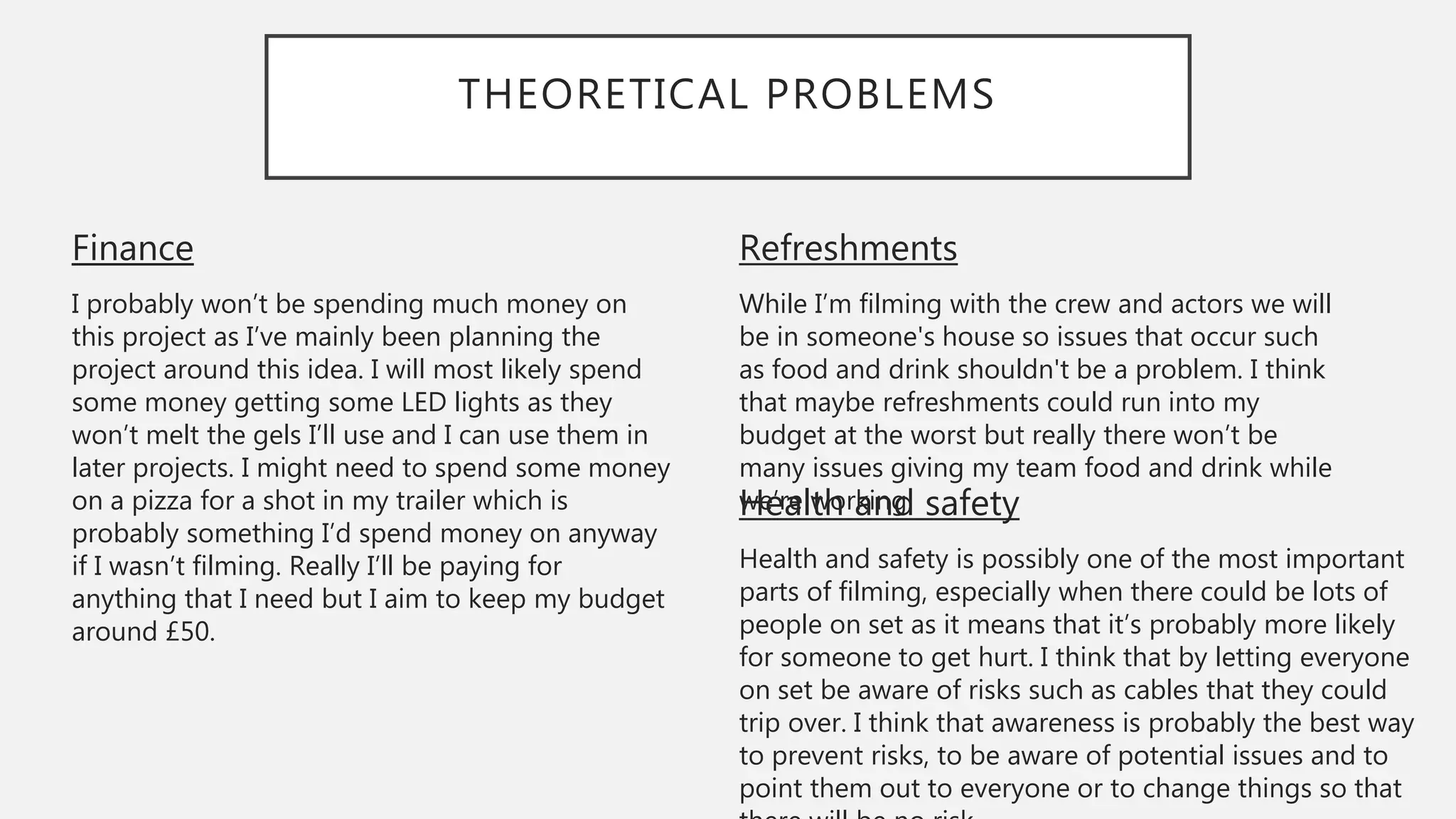 THEORETICAL PROBLEMS
Refreshments
While I’m filming with the crew and actors we will
be in someone's house so issues that occur such
as food and drink shouldn't be a problem. I think
that maybe refreshments could run into my
budget at the worst but really there won’t be
many issues giving my team food and drink while
we’re working.
Finance
I probably won’t be spending much money on
this project as I’ve mainly been planning the
project around this idea. I will most likely spend
some money getting some LED lights as they
won’t melt the gels I’ll use and I can use them in
later projects. I might need to spend some money
on a pizza for a shot in my trailer which is
probably something I’d spend money on anyway
if I wasn’t filming. Really I’ll be paying for
anything that I need but I aim to keep my budget
around £50.
Health and safety
Health and safety is possibly one of the most important
parts of filming, especially when there could be lots of
people on set as it means that it’s probably more likely
for someone to get hurt. I think that by letting everyone
on set be aware of risks such as cables that they could
trip over. I think that awareness is probably the best way
to prevent risks, to be aware of potential issues and to
point them out to everyone or to change things so that
 