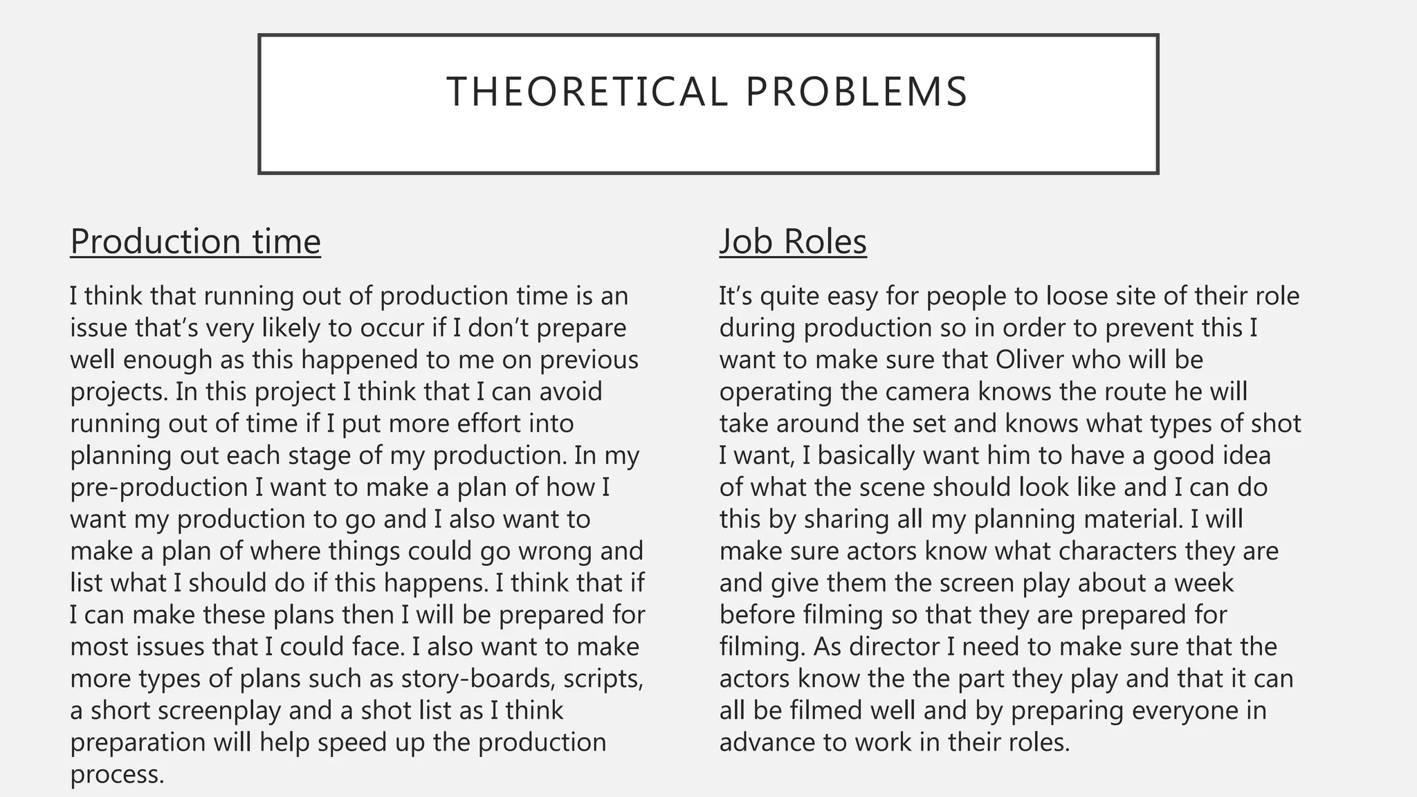 THEORETICAL PROBLEMS
Job Roles
It’s quite easy for people to loose site of their role
during production so in order to prevent this I
want to make sure that Oliver who will be
operating the camera knows the route he will
take around the set and knows what types of shot
I want, I basically want him to have a good idea
of what the scene should look like and I can do
this by sharing all my planning material. I will
make sure actors know what characters they are
and give them the screen play about a week
before filming so that they are prepared for
filming. As director I need to make sure that the
actors know the the part they play and that it can
all be filmed well and by preparing everyone in
advance to work in their roles.
Production time
I think that running out of production time is an
issue that’s very likely to occur if I don’t prepare
well enough as this happened to me on previous
projects. In this project I think that I can avoid
running out of time if I put more effort into
planning out each stage of my production. In my
pre-production I want to make a plan of how I
want my production to go and I also want to
make a plan of where things could go wrong and
list what I should do if this happens. I think that if
I can make these plans then I will be prepared for
most issues that I could face. I also want to make
more types of plans such as story-boards, scripts,
a short screenplay and a shot list as I think
preparation will help speed up the production
process.
 