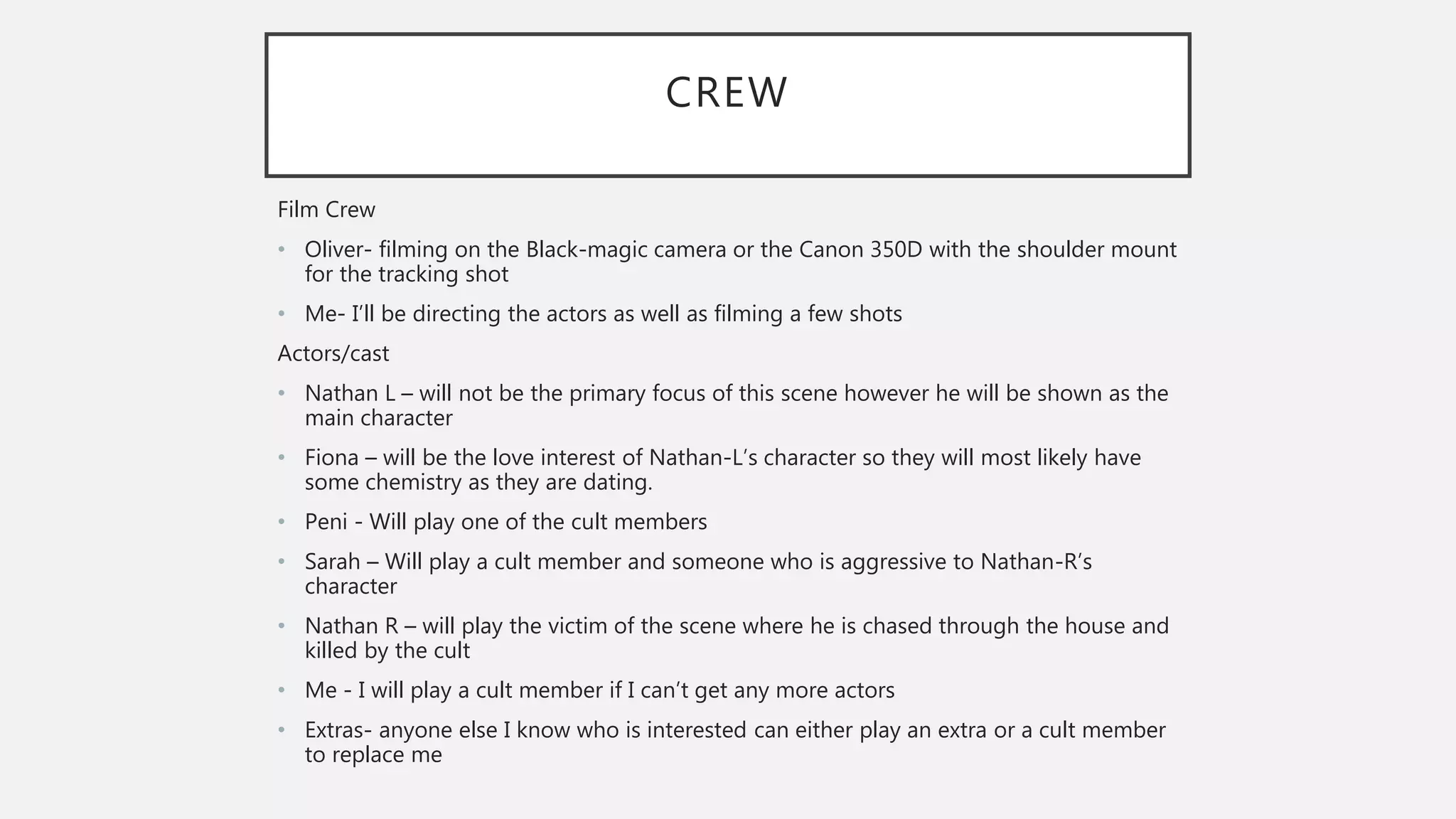 CREW
Film Crew
• Oliver- filming on the Black-magic camera or the Canon 350D with the shoulder mount
for the tracking shot
• Me- I’ll be directing the actors as well as filming a few shots
Actors/cast
• Nathan L – will not be the primary focus of this scene however he will be shown as the
main character
• Fiona – will be the love interest of Nathan-L’s character so they will most likely have
some chemistry as they are dating.
• Peni - Will play one of the cult members
• Sarah – Will play a cult member and someone who is aggressive to Nathan-R’s
character
• Nathan R – will play the victim of the scene where he is chased through the house and
killed by the cult
• Me - I will play a cult member if I can’t get any more actors
• Extras- anyone else I know who is interested can either play an extra or a cult member
to replace me
 