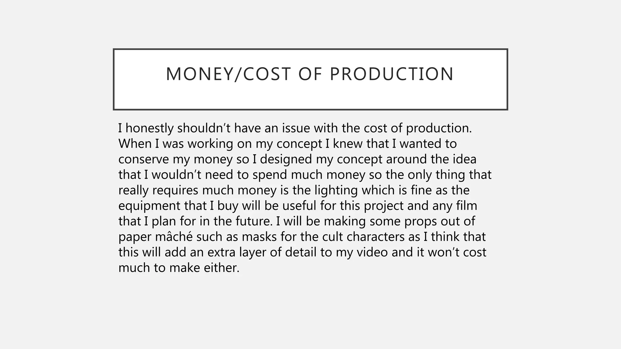MONEY/COST OF PRODUCTION
I honestly shouldn’t have an issue with the cost of production.
When I was working on my concept I knew that I wanted to
conserve my money so I designed my concept around the idea
that I wouldn’t need to spend much money so the only thing that
really requires much money is the lighting which is fine as the
equipment that I buy will be useful for this project and any film
that I plan for in the future. I will be making some props out of
paper mâché such as masks for the cult characters as I think that
this will add an extra layer of detail to my video and it won’t cost
much to make either.
 