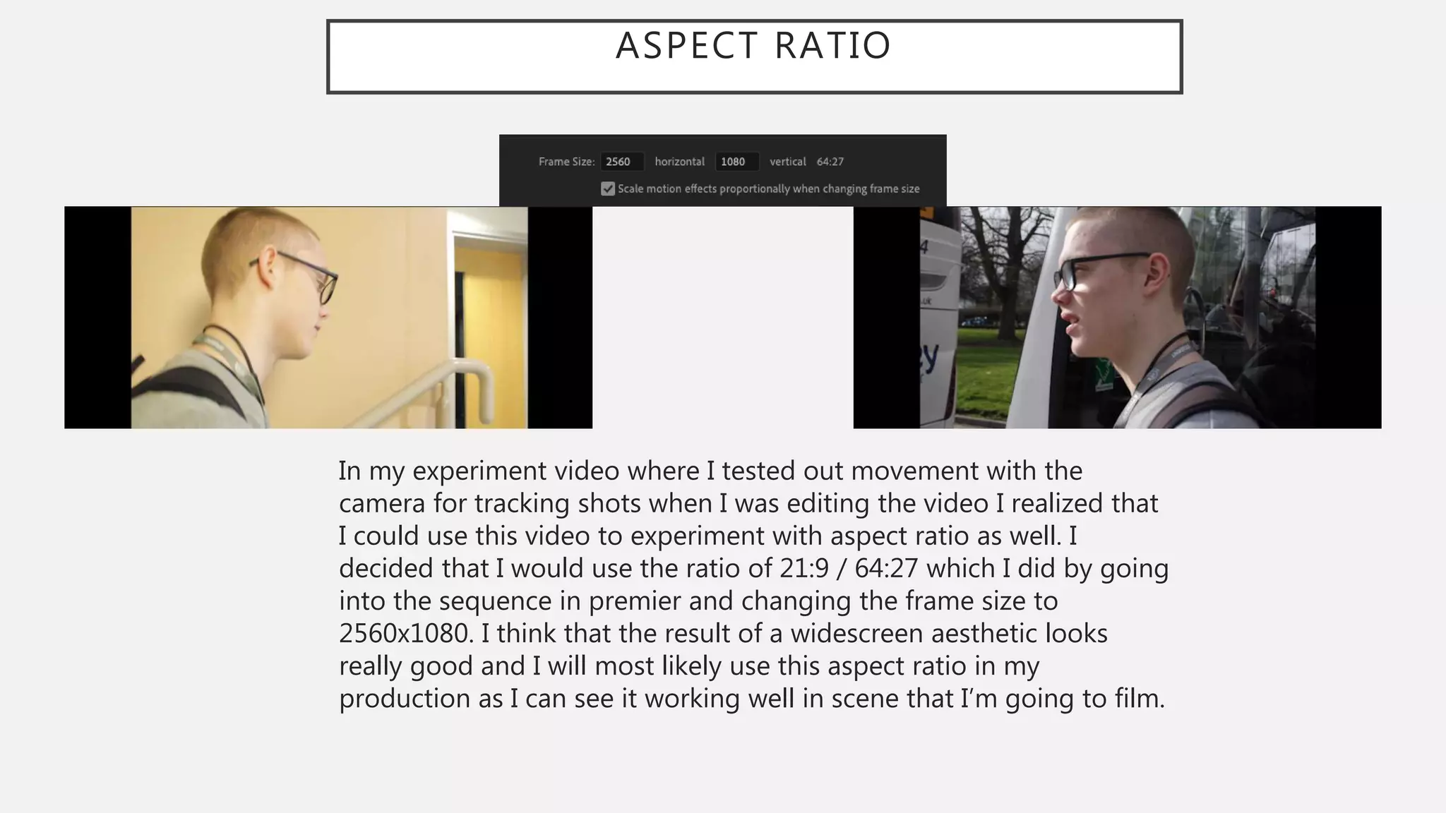 ASPECT RATIO
In my experiment video where I tested out movement with the
camera for tracking shots when I was editing the video I realized that
I could use this video to experiment with aspect ratio as well. I
decided that I would use the ratio of 21:9 / 64:27 which I did by going
into the sequence in premier and changing the frame size to
2560x1080. I think that the result of a widescreen aesthetic looks
really good and I will most likely use this aspect ratio in my
production as I can see it working well in scene that I’m going to film.
 
