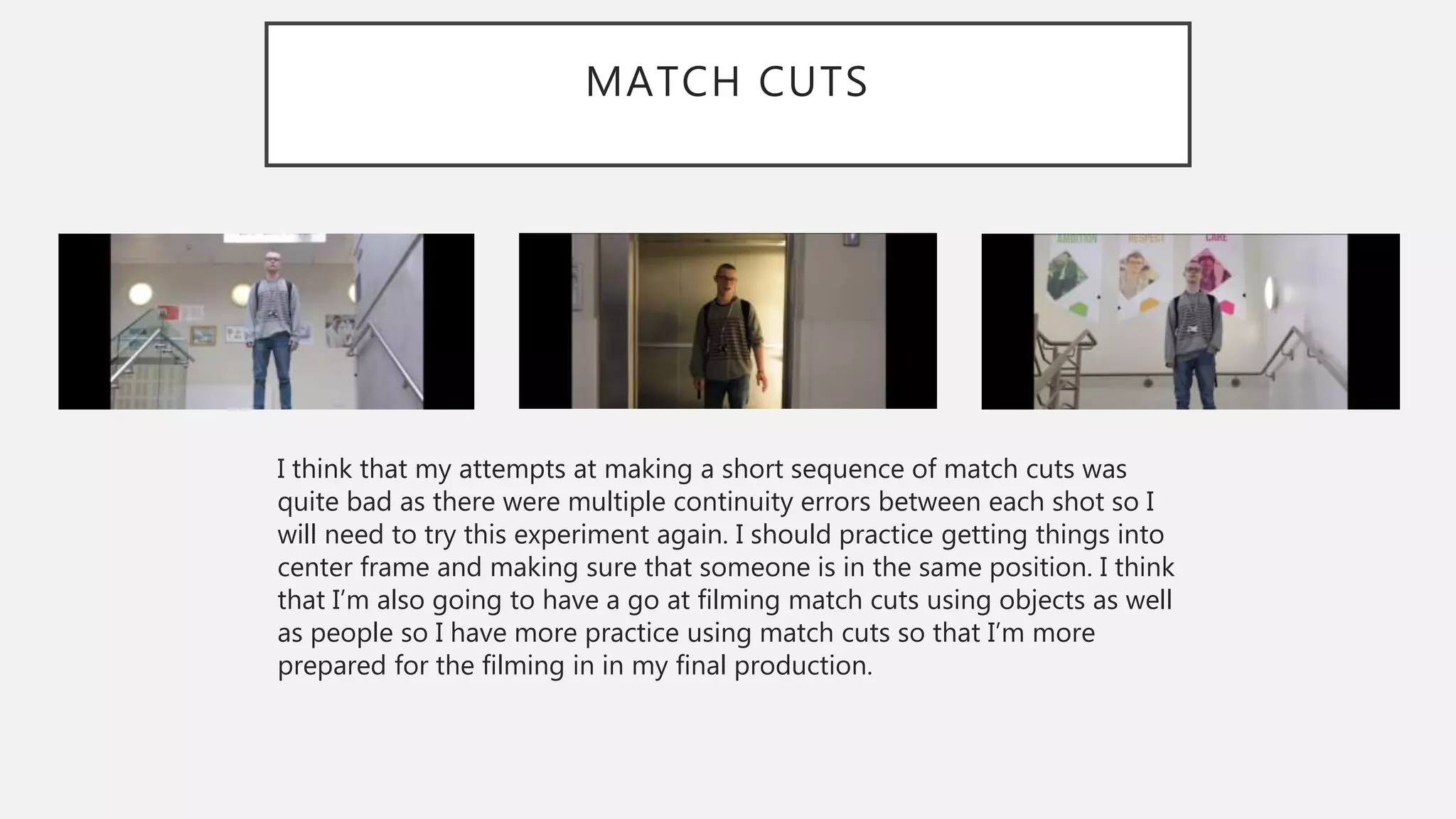 MATCH CUTS
I think that my attempts at making a short sequence of match cuts was
quite bad as there were multiple continuity errors between each shot so I
will need to try this experiment again. I should practice getting things into
center frame and making sure that someone is in the same position. I think
that I’m also going to have a go at filming match cuts using objects as well
as people so I have more practice using match cuts so that I’m more
prepared for the filming in in my final production.
 