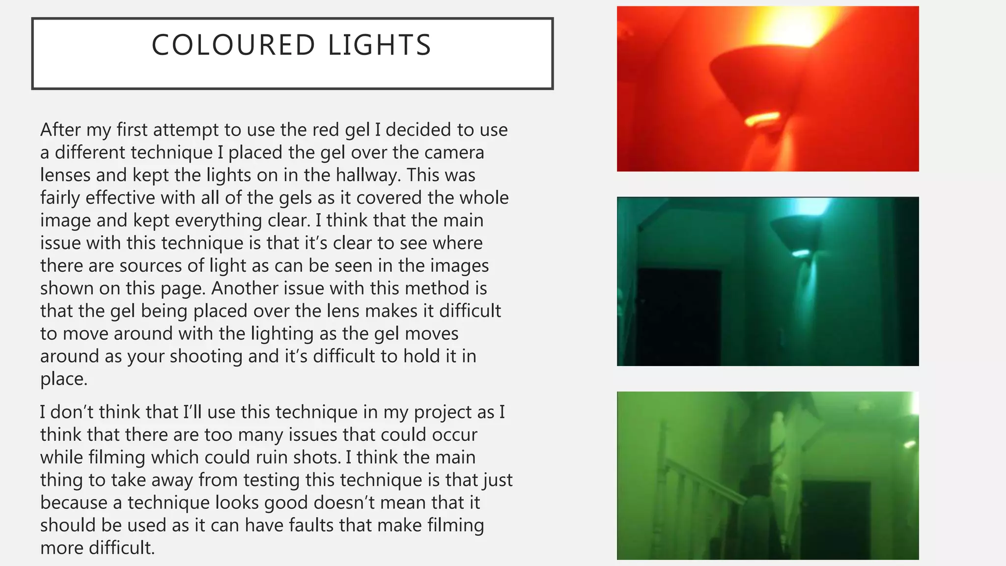 COLOURED LIGHTS
After my first attempt to use the red gel I decided to use
a different technique I placed the gel over the camera
lenses and kept the lights on in the hallway. This was
fairly effective with all of the gels as it covered the whole
image and kept everything clear. I think that the main
issue with this technique is that it’s clear to see where
there are sources of light as can be seen in the images
shown on this page. Another issue with this method is
that the gel being placed over the lens makes it difficult
to move around with the lighting as the gel moves
around as your shooting and it’s difficult to hold it in
place.
I don’t think that I’ll use this technique in my project as I
think that there are too many issues that could occur
while filming which could ruin shots. I think the main
thing to take away from testing this technique is that just
because a technique looks good doesn’t mean that it
should be used as it can have faults that make filming
more difficult.
 