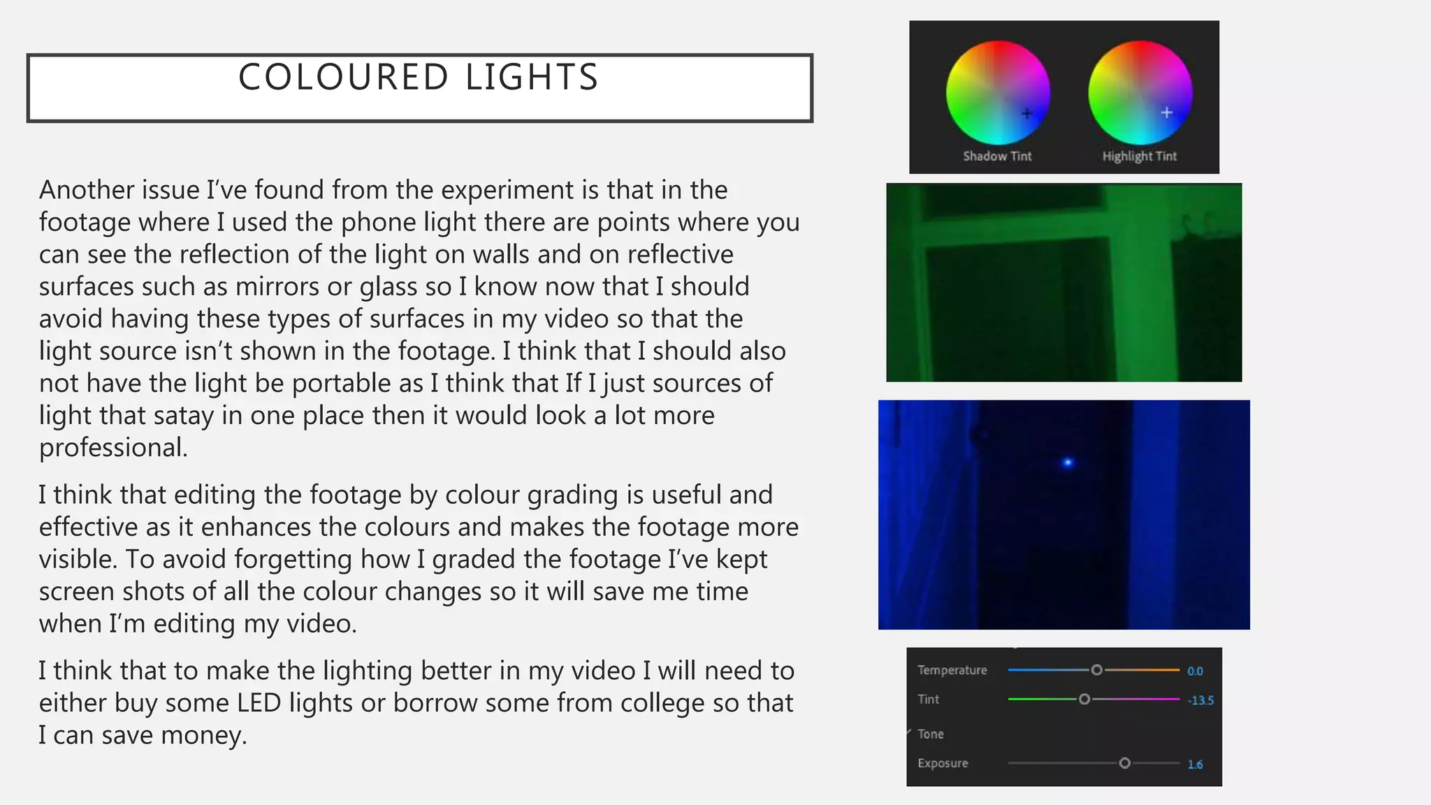 COLOURED LIGHTS
Another issue I’ve found from the experiment is that in the
footage where I used the phone light there are points where you
can see the reflection of the light on walls and on reflective
surfaces such as mirrors or glass so I know now that I should
avoid having these types of surfaces in my video so that the
light source isn’t shown in the footage. I think that I should also
not have the light be portable as I think that If I just sources of
light that satay in one place then it would look a lot more
professional.
I think that editing the footage by colour grading is useful and
effective as it enhances the colours and makes the footage more
visible. To avoid forgetting how I graded the footage I’ve kept
screen shots of all the colour changes so it will save me time
when I’m editing my video.
I think that to make the lighting better in my video I will need to
either buy some LED lights or borrow some from college so that
I can save money.
 