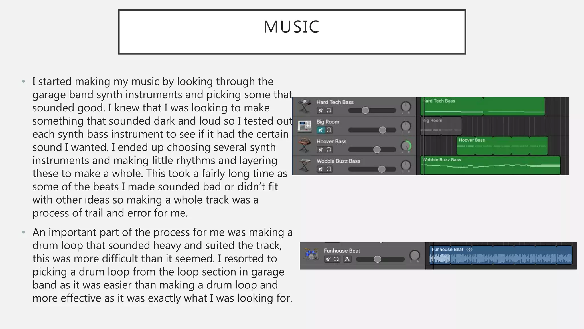 MUSIC
• I started making my music by looking through the
garage band synth instruments and picking some that
sounded good. I knew that I was looking to make
something that sounded dark and loud so I tested out
each synth bass instrument to see if it had the certain
sound I wanted. I ended up choosing several synth
instruments and making little rhythms and layering
these to make a whole. This took a fairly long time as
some of the beats I made sounded bad or didn’t fit
with other ideas so making a whole track was a
process of trail and error for me.
• An important part of the process for me was making a
drum loop that sounded heavy and suited the track,
this was more difficult than it seemed. I resorted to
picking a drum loop from the loop section in garage
band as it was easier than making a drum loop and
more effective as it was exactly what I was looking for.
 