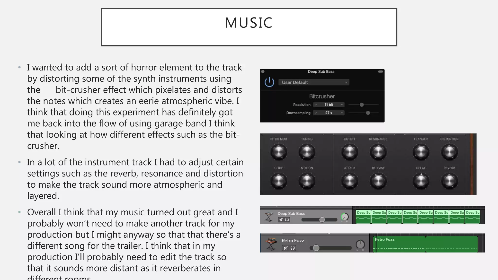 MUSIC
• I wanted to add a sort of horror element to the track
by distorting some of the synth instruments using
the bit-crusher effect which pixelates and distorts
the notes which creates an eerie atmospheric vibe. I
think that doing this experiment has definitely got
me back into the flow of using garage band I think
that looking at how different effects such as the bit-
crusher.
• In a lot of the instrument track I had to adjust certain
settings such as the reverb, resonance and distortion
to make the track sound more atmospheric and
layered.
• Overall I think that my music turned out great and I
probably won’t need to make another track for my
production but I might anyway so that that there’s a
different song for the trailer. I think that in my
production I’ll probably need to edit the track so
that it sounds more distant as it reverberates in
 