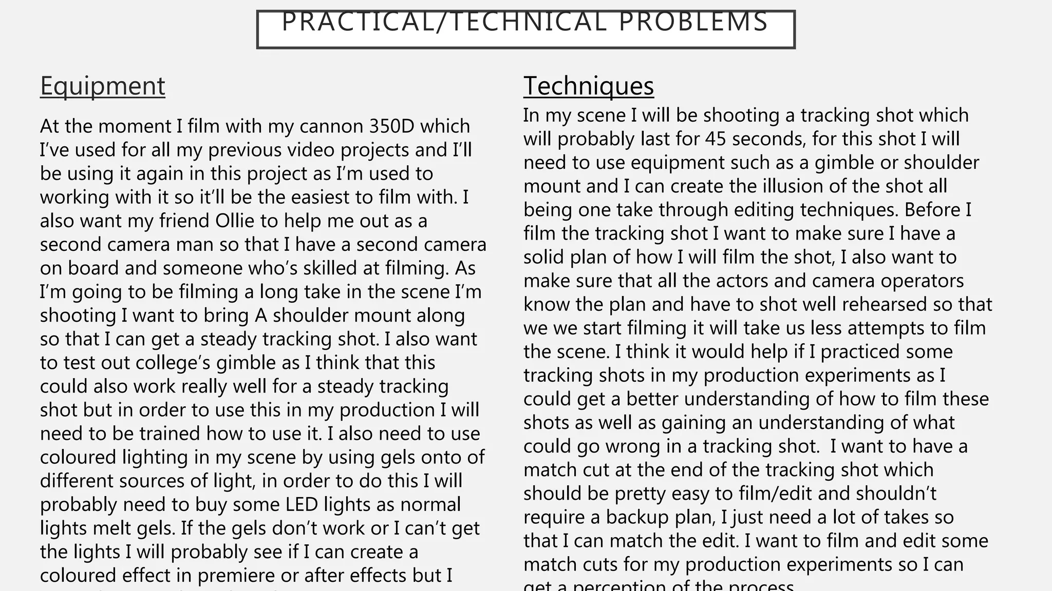 PRACTICAL/TECHNICAL PROBLEMS
Equipment
At the moment I film with my cannon 350D which
I’ve used for all my previous video projects and I’ll
be using it again in this project as I’m used to
working with it so it’ll be the easiest to film with. I
also want my friend Ollie to help me out as a
second camera man so that I have a second camera
on board and someone who’s skilled at filming. As
I’m going to be filming a long take in the scene I’m
shooting I want to bring A shoulder mount along
so that I can get a steady tracking shot. I also want
to test out college’s gimble as I think that this
could also work really well for a steady tracking
shot but in order to use this in my production I will
need to be trained how to use it. I also need to use
coloured lighting in my scene by using gels onto of
different sources of light, in order to do this I will
probably need to buy some LED lights as normal
lights melt gels. If the gels don’t work or I can’t get
the lights I will probably see if I can create a
coloured effect in premiere or after effects but I
Techniques
In my scene I will be shooting a tracking shot which
will probably last for 45 seconds, for this shot I will
need to use equipment such as a gimble or shoulder
mount and I can create the illusion of the shot all
being one take through editing techniques. Before I
film the tracking shot I want to make sure I have a
solid plan of how I will film the shot, I also want to
make sure that all the actors and camera operators
know the plan and have to shot well rehearsed so that
we we start filming it will take us less attempts to film
the scene. I think it would help if I practiced some
tracking shots in my production experiments as I
could get a better understanding of how to film these
shots as well as gaining an understanding of what
could go wrong in a tracking shot. I want to have a
match cut at the end of the tracking shot which
should be pretty easy to film/edit and shouldn’t
require a backup plan, I just need a lot of takes so
that I can match the edit. I want to film and edit some
match cuts for my production experiments so I can
 