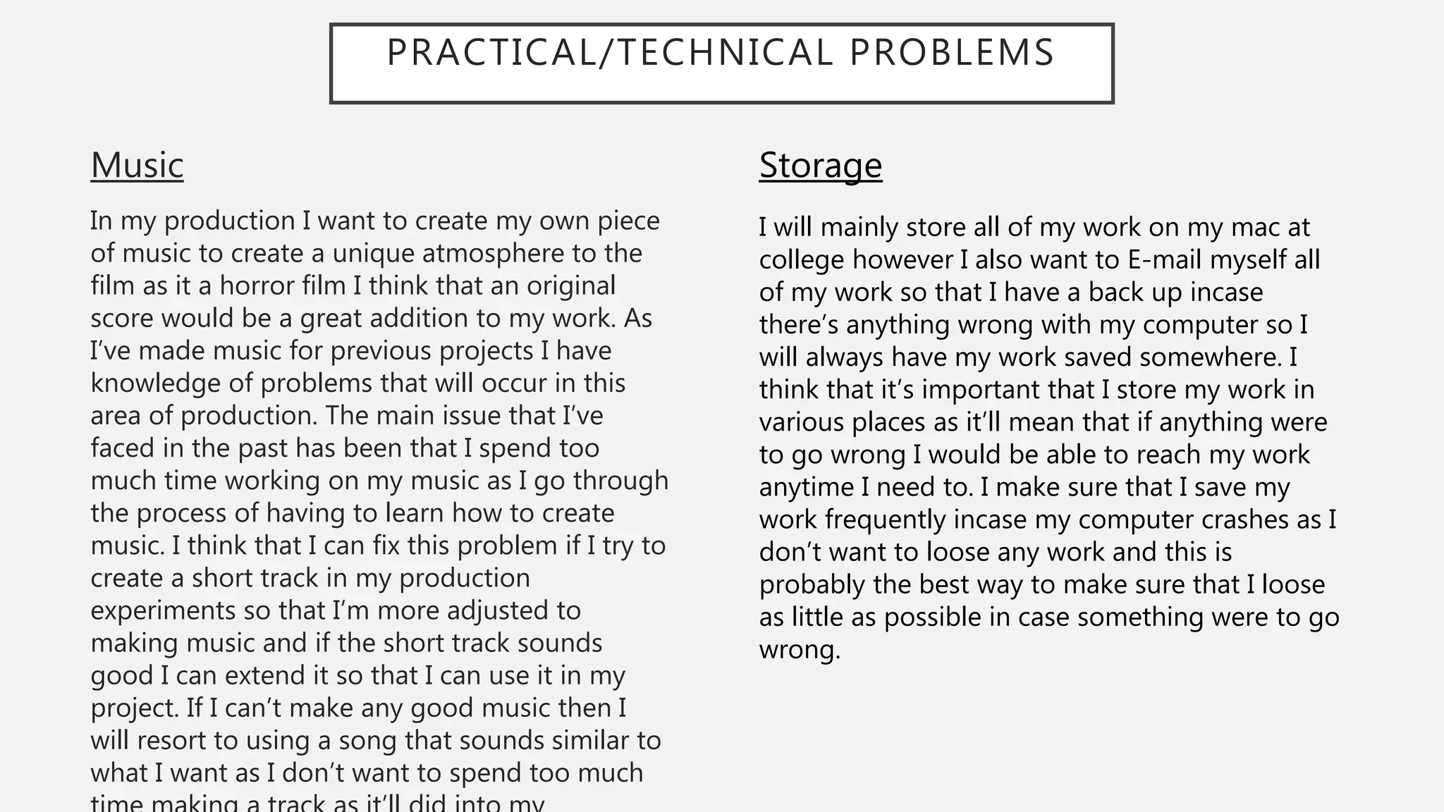 PRACTICAL/TECHNICAL PROBLEMS
Music
In my production I want to create my own piece
of music to create a unique atmosphere to the
film as it a horror film I think that an original
score would be a great addition to my work. As
I’ve made music for previous projects I have
knowledge of problems that will occur in this
area of production. The main issue that I’ve
faced in the past has been that I spend too
much time working on my music as I go through
the process of having to learn how to create
music. I think that I can fix this problem if I try to
create a short track in my production
experiments so that I’m more adjusted to
making music and if the short track sounds
good I can extend it so that I can use it in my
project. If I can’t make any good music then I
will resort to using a song that sounds similar to
what I want as I don’t want to spend too much
Storage
I will mainly store all of my work on my mac at
college however I also want to E-mail myself all
of my work so that I have a back up incase
there’s anything wrong with my computer so I
will always have my work saved somewhere. I
think that it’s important that I store my work in
various places as it’ll mean that if anything were
to go wrong I would be able to reach my work
anytime I need to. I make sure that I save my
work frequently incase my computer crashes as I
don’t want to loose any work and this is
probably the best way to make sure that I loose
as little as possible in case something were to go
wrong.
 