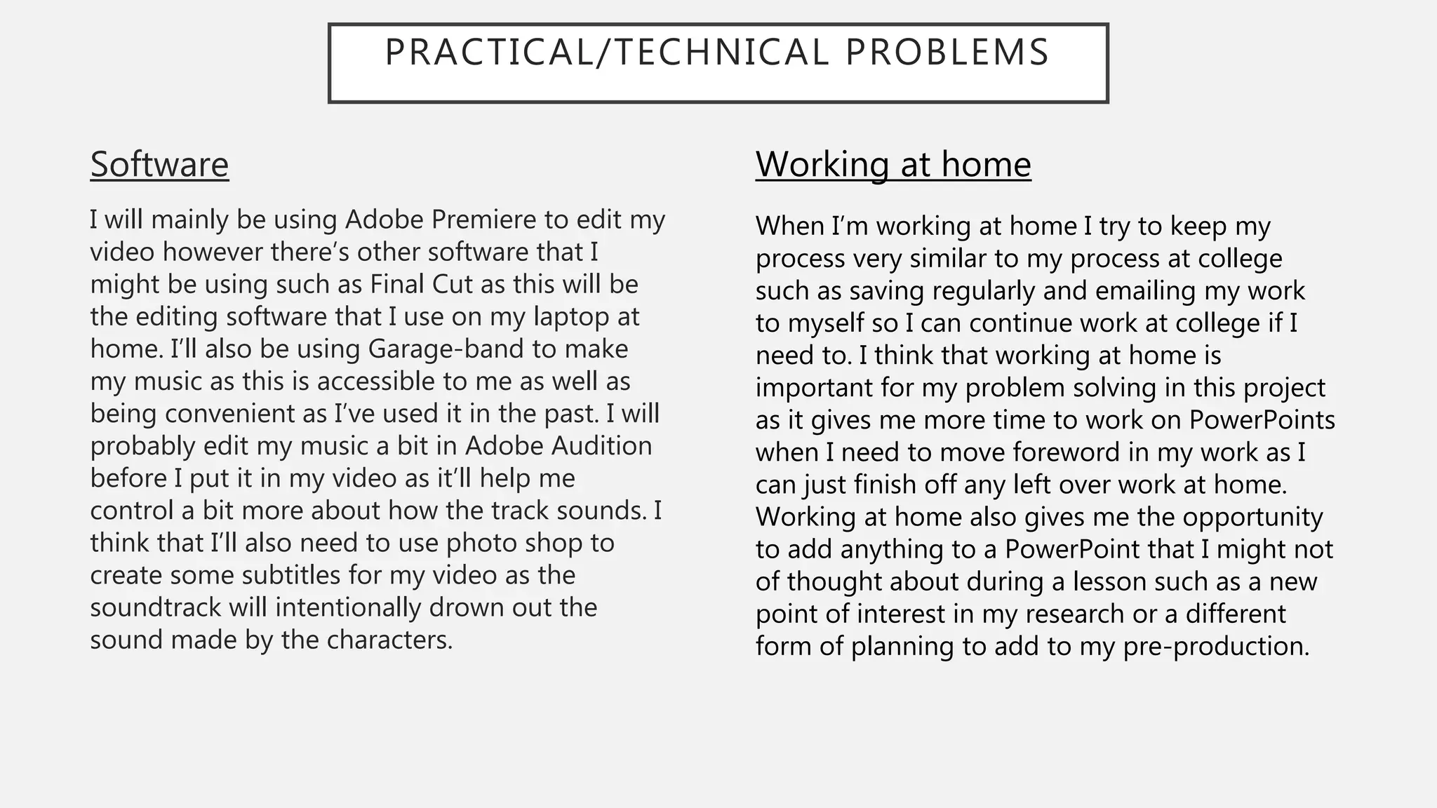 PRACTICAL/TECHNICAL PROBLEMS
Software
I will mainly be using Adobe Premiere to edit my
video however there’s other software that I
might be using such as Final Cut as this will be
the editing software that I use on my laptop at
home. I’ll also be using Garage-band to make
my music as this is accessible to me as well as
being convenient as I’ve used it in the past. I will
probably edit my music a bit in Adobe Audition
before I put it in my video as it’ll help me
control a bit more about how the track sounds. I
think that I’ll also need to use photo shop to
create some subtitles for my video as the
soundtrack will intentionally drown out the
sound made by the characters.
Working at home
When I’m working at home I try to keep my
process very similar to my process at college
such as saving regularly and emailing my work
to myself so I can continue work at college if I
need to. I think that working at home is
important for my problem solving in this project
as it gives me more time to work on PowerPoints
when I need to move foreword in my work as I
can just finish off any left over work at home.
Working at home also gives me the opportunity
to add anything to a PowerPoint that I might not
of thought about during a lesson such as a new
point of interest in my research or a different
form of planning to add to my pre-production.
 