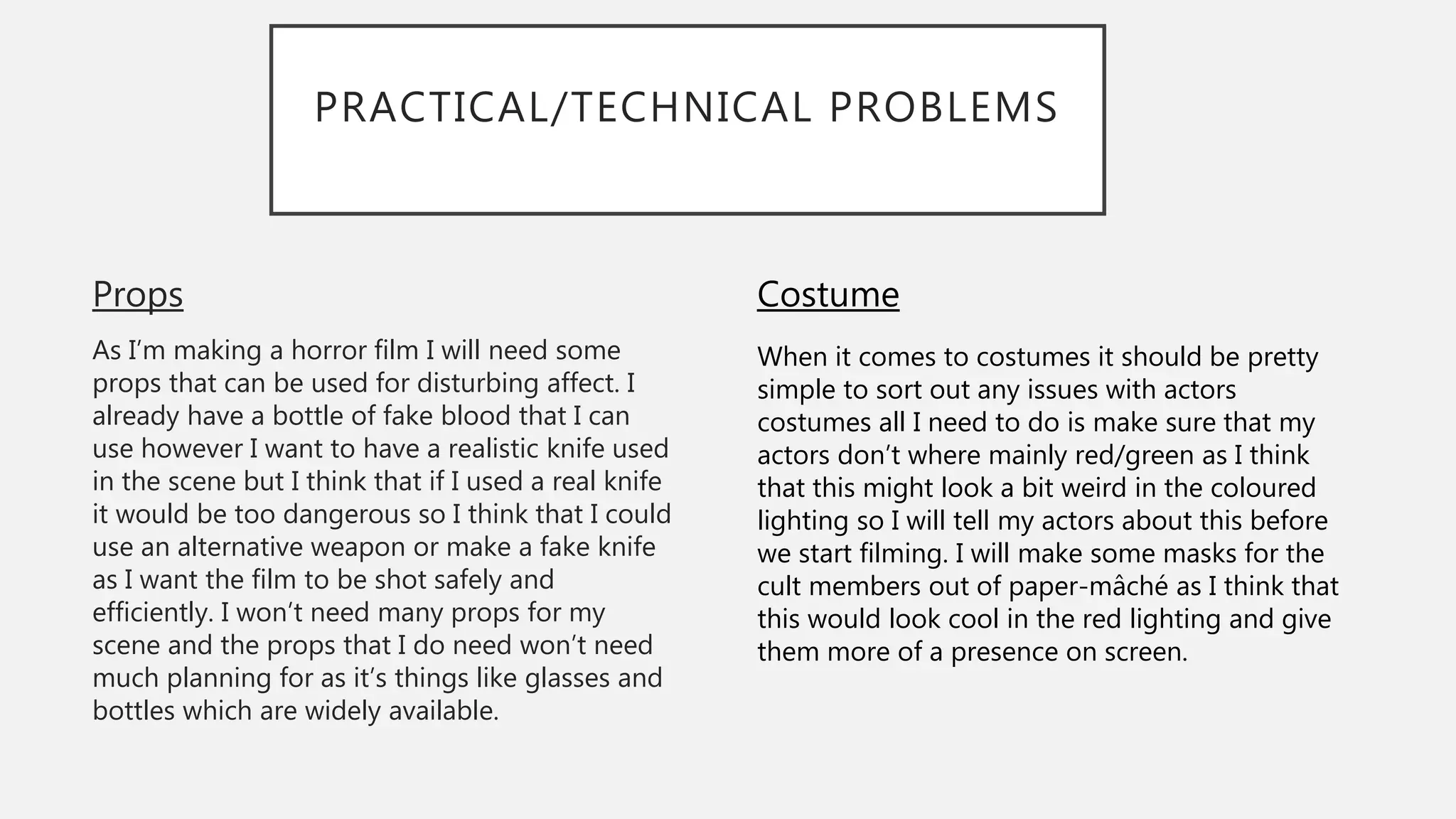 PRACTICAL/TECHNICAL PROBLEMS
Props
As I’m making a horror film I will need some
props that can be used for disturbing affect. I
already have a bottle of fake blood that I can
use however I want to have a realistic knife used
in the scene but I think that if I used a real knife
it would be too dangerous so I think that I could
use an alternative weapon or make a fake knife
as I want the film to be shot safely and
efficiently. I won’t need many props for my
scene and the props that I do need won’t need
much planning for as it’s things like glasses and
bottles which are widely available.
Costume
When it comes to costumes it should be pretty
simple to sort out any issues with actors
costumes all I need to do is make sure that my
actors don’t where mainly red/green as I think
that this might look a bit weird in the coloured
lighting so I will tell my actors about this before
we start filming. I will make some masks for the
cult members out of paper-mâché as I think that
this would look cool in the red lighting and give
them more of a presence on screen.
 