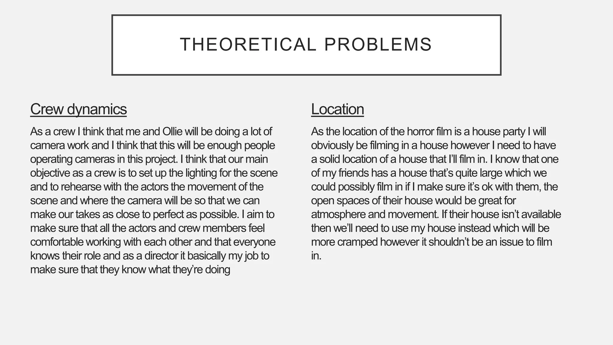 THEORETICAL PROBLEMS
Location
As the location of the horror film is a house party I will
obviously be filming in a house however I need to have
a solid location of a house that I’ll film in. I know that one
of my friends has a house that’s quite large which we
could possibly film in if I make sure it’s ok with them, the
open spaces of their house would be great for
atmosphere and movement. If their house isn’t available
then we’ll need to use my house instead which will be
more cramped however it shouldn’t be an issue to film
in.
Crew dynamics
As a crew I think that me and Ollie will be doing a lot of
camera work and I think that this will be enough people
operating cameras in this project. I think that our main
objective as a crew is to set up the lighting for the scene
and to rehearse with the actors the movement of the
scene and where the camera will be so that we can
make our takes as close to perfect as possible. I aim to
make sure that all the actors and crew members feel
comfortable working with each other and that everyone
knows their role and as a director it basically my job to
make sure that they know what they’re doing
 