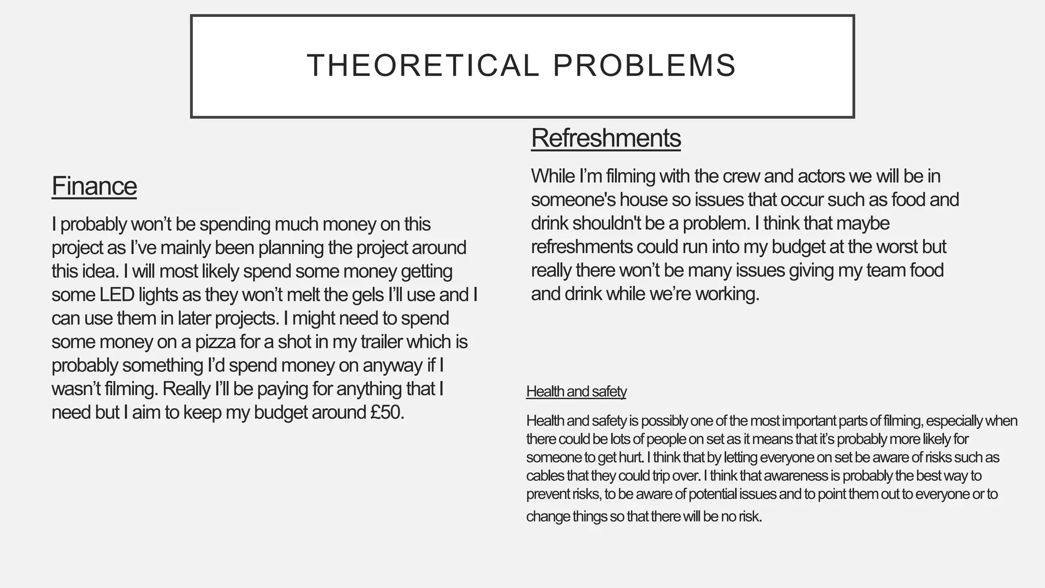THEORETICAL PROBLEMS
Refreshments
While I’m filming with the crew and actors we will be in
someone's house so issues that occur such as food and
drink shouldn't be a problem. I think that maybe
refreshmentscould run into my budget at the worst but
really there won’t be many issues giving my team food
and drink while we’re working.
Finance
I probably won’t be spending much money on this
project as I’ve mainly been planning the project around
this idea. I will most likely spend some money getting
some LED lights as they won’t melt the gels I’ll use and I
can use them in later projects. I might need to spend
some money on a pizza for a shot in my trailer which is
probably something I’d spend money on anyway if I
wasn’t filming. Really I’ll be paying for anything that I
need but I aim to keep my budget around £50.
Healthandsafety
Healthandsafetyispossiblyoneofthemostimportantpartsoffilming,especiallywhen
therecouldbelotsofpeopleonsetasitmeansthatit’sprobablymorelikelyfor
someonetogethurt.Ithinkthatbylettingeveryoneonsetbeawareofriskssuchas
cablesthattheycouldtripover.Ithinkthatawarenessisprobablythebestwayto
preventrisks,tobeawareofpotentialissuesandtopointthemouttoeveryoneorto
changethingssothattherewillbenorisk.
 