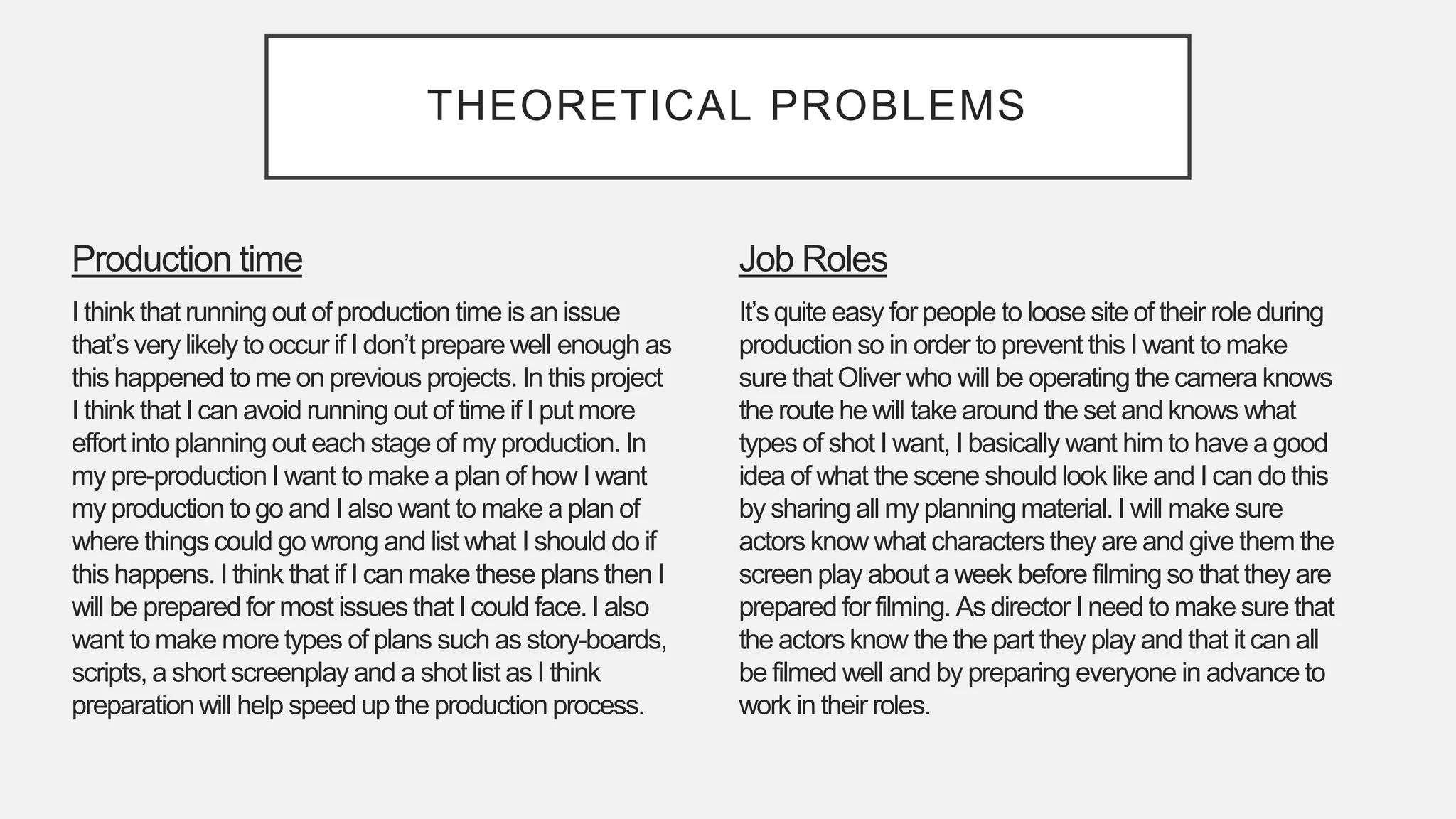 THEORETICAL PROBLEMS
Job Roles
It’s quite easy for people to loose site of their role during
production so in order to prevent this I want to make
sure that Oliver who will be operating the camera knows
the route he will take around the set and knows what
types of shot I want, I basically want him to have a good
idea of what the scene should look like and I can do this
by sharing all my planning material. I will make sure
actors know what characters they are and give them the
screen play about a week before filming so that they are
prepared for filming. As director I need to make sure that
the actors know the the part they play and that it can all
be filmed well and by preparing everyone in advance to
work in their roles.
Production time
I think that running out of production time is an issue
that’s very likely to occur if I don’t prepare well enough as
this happened to me on previous projects. In this project
I think that I can avoid running out of time if I put more
effort into planning out each stage of my production. In
my pre-production I want to make a plan of how I want
my production to go and I also want to make a plan of
where things could go wrong and list what I should do if
this happens. I think that if I can make these plans then I
will be prepared for most issues that I could face. I also
want to make more types of plans such as story-boards,
scripts, a short screenplay and a shot list as I think
preparation will help speed up the production process.
 