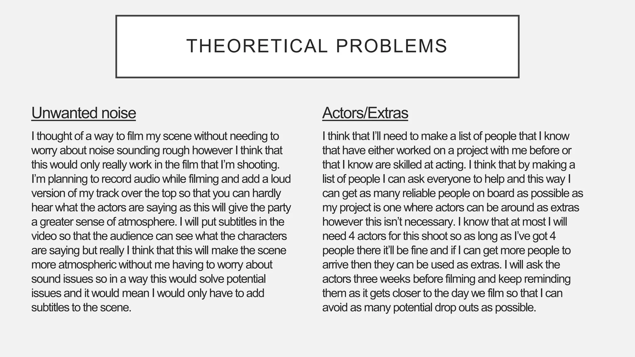 THEORETICAL PROBLEMS
Actors/Extras
I think that I’ll need to make a list of people that I know
that have either worked on a project with me before or
that I know are skilled at acting. I think that by making a
list of people I can ask everyone to help and this way I
can get as many reliable people on board as possible as
my project is one where actors can be around as extras
however this isn’t necessary. I know that at most I will
need 4 actors for this shoot so as long as I’ve got 4
people there it’ll be fine and if I can get more people to
arrive then they can be used as extras. I will ask the
actors three weeks before filming and keep reminding
them as it gets closer to the day we film so that I can
avoid as many potential drop outs as possible.
Unwanted noise
I thought of a way to film my scene without needing to
worry about noise sounding rough however I think that
this would only really work in the film that I’m shooting.
I’m planning to record audio while filming and add a loud
version of my track over the top so that you can hardly
hear what the actors are saying as this will give the party
a greater sense of atmosphere. I will put subtitles in the
video so that the audience can see what the characters
are saying but really I think that this will make the scene
more atmospheric without me having to worry about
sound issues so in a way this would solve potential
issues and it would mean I would only have to add
subtitles to the scene.
 