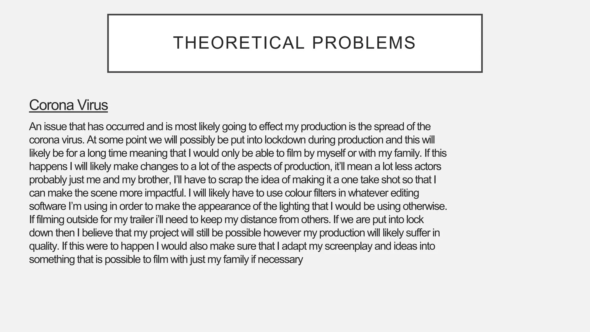 THEORETICAL PROBLEMS
Corona Virus
An issue that has occurred and is most likely going to effect my production is the spread of the
corona virus. At some point we will possibly be put into lockdown during production and this will
likely be for a long time meaning that I would only be able to film by myself or with my family. If this
happens I will likely make changes to a lot of the aspects of production, it’ll mean a lot less actors
probably just me and my brother, I’ll have to scrap the idea of making it a one take shot so that I
can make the scene more impactful.I will likely have to use colour filters in whatever editing
software I’m using in order to make the appearance of the lighting that I would be using otherwise.
If filming outside for my trailer i’ll need to keep my distance from others. If we are put into lock
down then I believe that my project will still be possible however my production will likely suffer in
quality. If this were to happen I would also make sure that I adapt my screenplay and ideas into
something that is possible to film with just my family if necessary
 