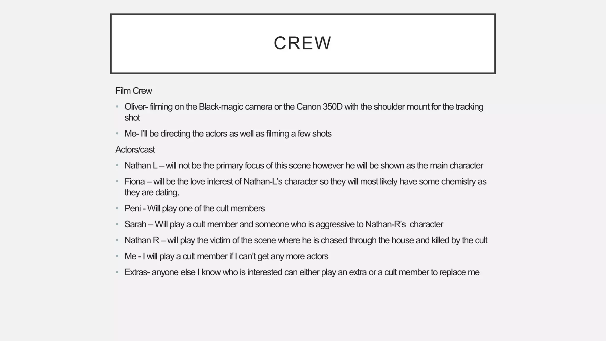 CREW
Film Crew
• Oliver- filming on the Black-magic camera or the Canon 350D with the shoulder mount for the tracking
shot
• Me- I’ll be directing the actors as well as filming a few shots
Actors/cast
• Nathan L – will not be the primary focus of this scene however he will be shown as the main character
• Fiona – will be the love interest of Nathan-L’s character so they will most likely have some chemistry as
they are dating.
• Peni - Will play one of the cult members
• Sarah – Will play a cult member and someone who is aggressive to Nathan-R’s character
• Nathan R – will play the victim of the scene where he is chased through the house and killed by the cult
• Me - I will play a cult member if I can’t get any more actors
• Extras- anyone else I know who is interested can either play an extra or a cult member to replace me
 