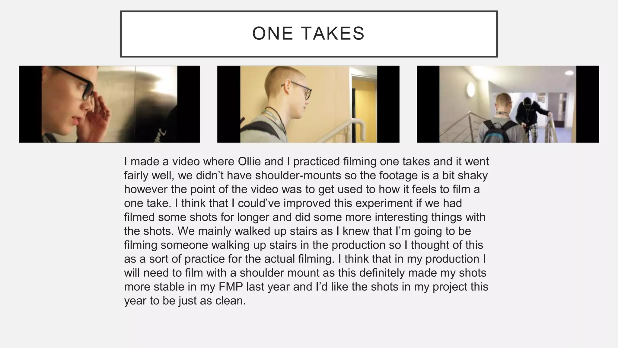 ONE TAKES
I made a video where Ollie and I practiced filming one takes and it went
fairly well, we didn’t have shoulder-mounts so the footage is a bit shaky
however the point of the video was to get used to how it feels to film a
one take. I think that I could’ve improved this experiment if we had
filmed some shots for longer and did some more interesting things with
the shots. We mainly walked up stairs as I knew that I’m going to be
filming someone walking up stairs in the production so I thought of this
as a sort of practice for the actual filming. I think that in my production I
will need to film with a shoulder mount as this definitely made my shots
more stable in my FMP last year and I’d like the shots in my project this
year to be just as clean.
 