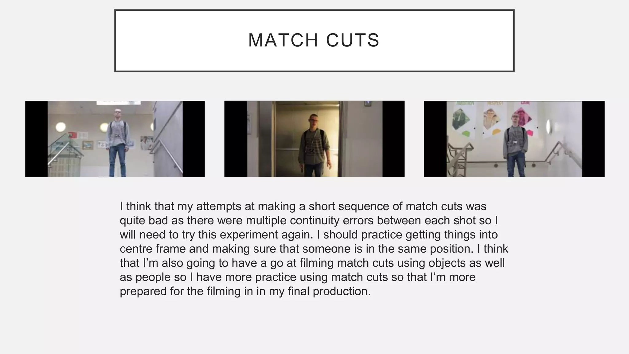 MATCH CUTS
I think that my attempts at making a short sequence of match cuts was
quite bad as there were multiple continuity errors between each shot so I
will need to try this experiment again. I should practice getting things into
centre frame and making sure that someone is in the same position. I think
that I’m also going to have a go at filming match cuts using objects as well
as people so I have more practice using match cuts so that I’m more
prepared for the filming in in my final production.
 