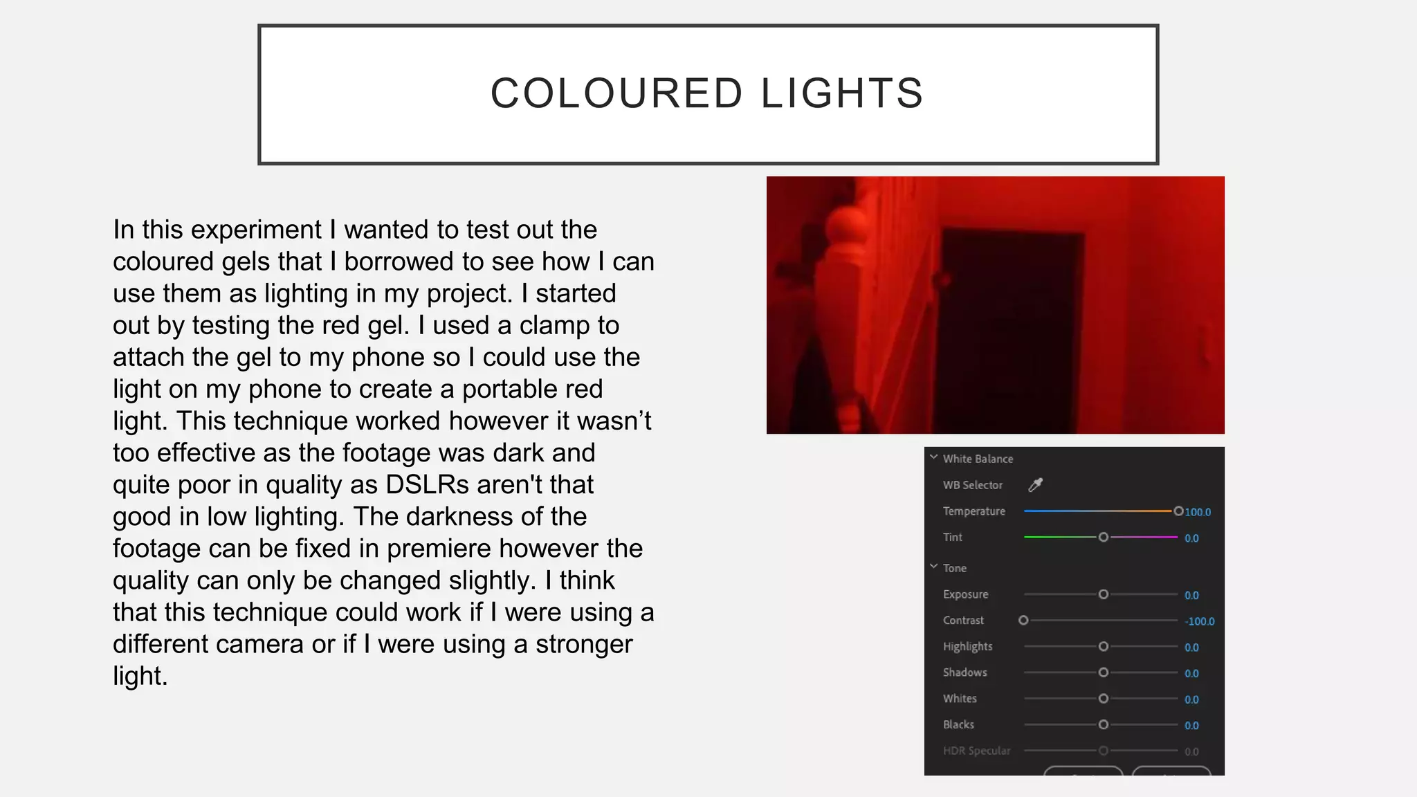 COLOURED LIGHTS
In this experiment I wanted to test out the
coloured gels that I borrowed to see how I can
use them as lighting in my project. I started
out by testing the red gel. I used a clamp to
attach the gel to my phone so I could use the
light on my phone to create a portable red
light. This technique worked however it wasn’t
too effective as the footage was dark and
quite poor in quality as DSLRs aren't that
good in low lighting. The darkness of the
footage can be fixed in premiere however the
quality can only be changed slightly. I think
that this technique could work if I were using a
different camera or if I were using a stronger
light.
 
