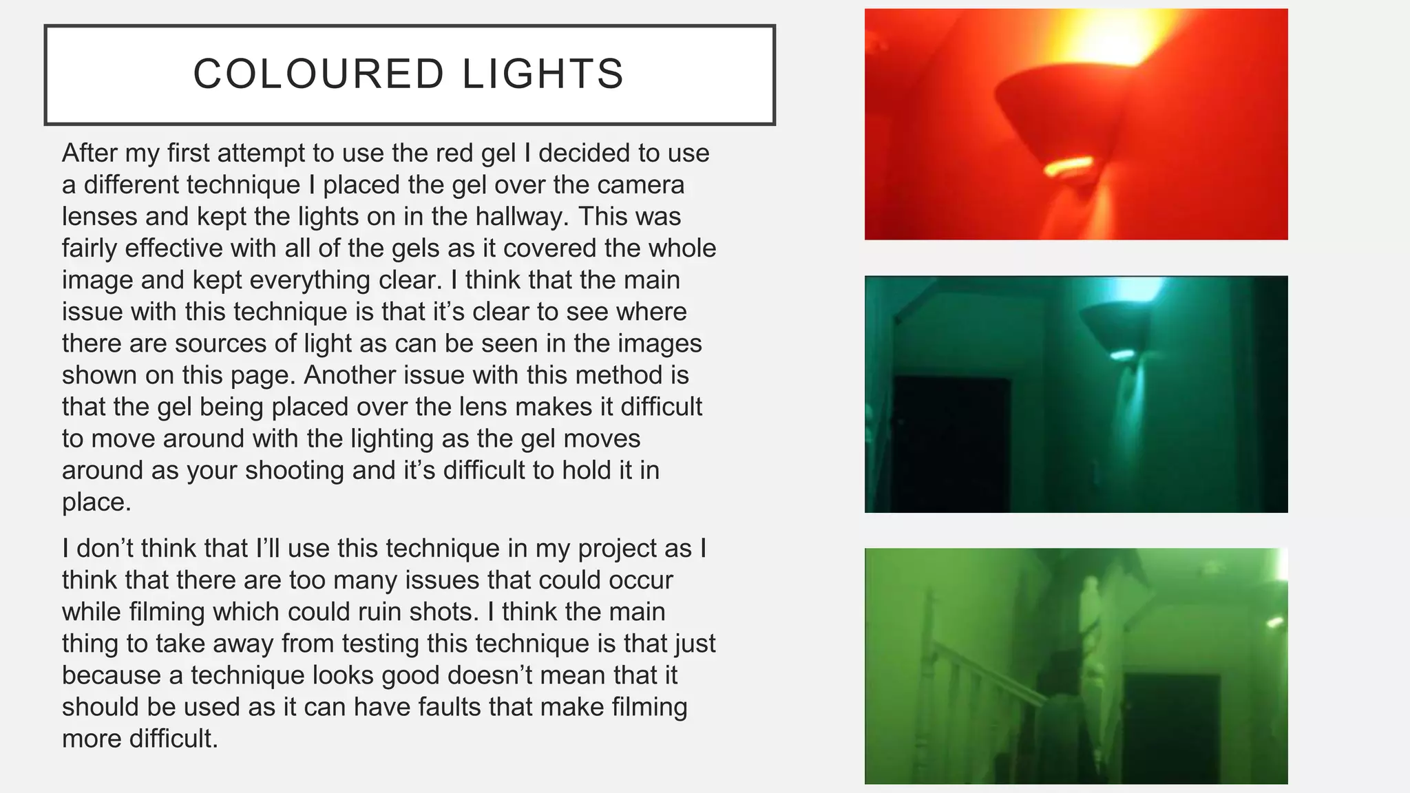 COLOURED LIGHTS
After my first attempt to use the red gel I decided to use
a different technique I placed the gel over the camera
lenses and kept the lights on in the hallway. This was
fairly effective with all of the gels as it covered the whole
image and kept everything clear. I think that the main
issue with this technique is that it’s clear to see where
there are sources of light as can be seen in the images
shown on this page. Another issue with this method is
that the gel being placed over the lens makes it difficult
to move around with the lighting as the gel moves
around as your shooting and it’s difficult to hold it in
place.
I don’t think that I’ll use this technique in my project as I
think that there are too many issues that could occur
while filming which could ruin shots. I think the main
thing to take away from testing this technique is that just
because a technique looks good doesn’t mean that it
should be used as it can have faults that make filming
more difficult.
 
