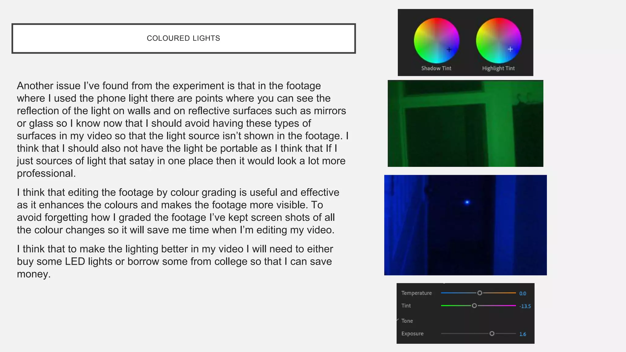 COLOURED LIGHTS
Another issue I’ve found from the experiment is that in the footage
where I used the phone light there are points where you can see the
reflection of the light on walls and on reflective surfaces such as mirrors
or glass so I know now that I should avoid having these types of
surfaces in my video so that the light source isn’t shown in the footage. I
think that I should also not have the light be portable as I think that If I
just sources of light that satay in one place then it would look a lot more
professional.
I think that editing the footage by colour grading is useful and effective
as it enhances the colours and makes the footage more visible. To
avoid forgetting how I graded the footage I’ve kept screen shots of all
the colour changes so it will save me time when I’m editing my video.
I think that to make the lighting better in my video I will need to either
buy some LED lights or borrow some from college so that I can save
money.
 