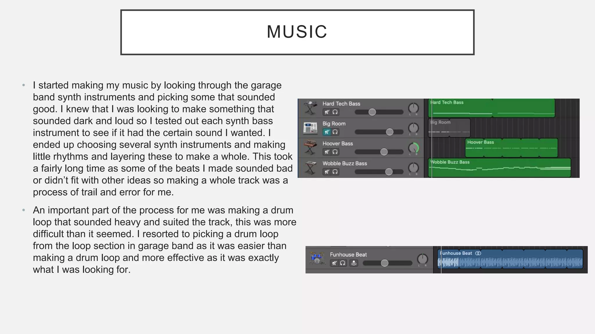 MUSIC
• I started making my music by looking through the garage
band synth instruments and picking some that sounded
good. I knew that I was looking to make something that
sounded dark and loud so I tested out each synth bass
instrument to see if it had the certain sound I wanted. I
ended up choosing several synth instruments and making
little rhythms and layering these to make a whole. This took
a fairly long time as some of the beats I made sounded bad
or didn’t fit with other ideas so making a whole track was a
process of trail and error for me.
• An important part of the process for me was making a drum
loop that sounded heavy and suited the track, this was more
difficult than it seemed. I resorted to picking a drum loop
from the loop section in garage band as it was easier than
making a drum loop and more effective as it was exactly
what I was looking for.
 