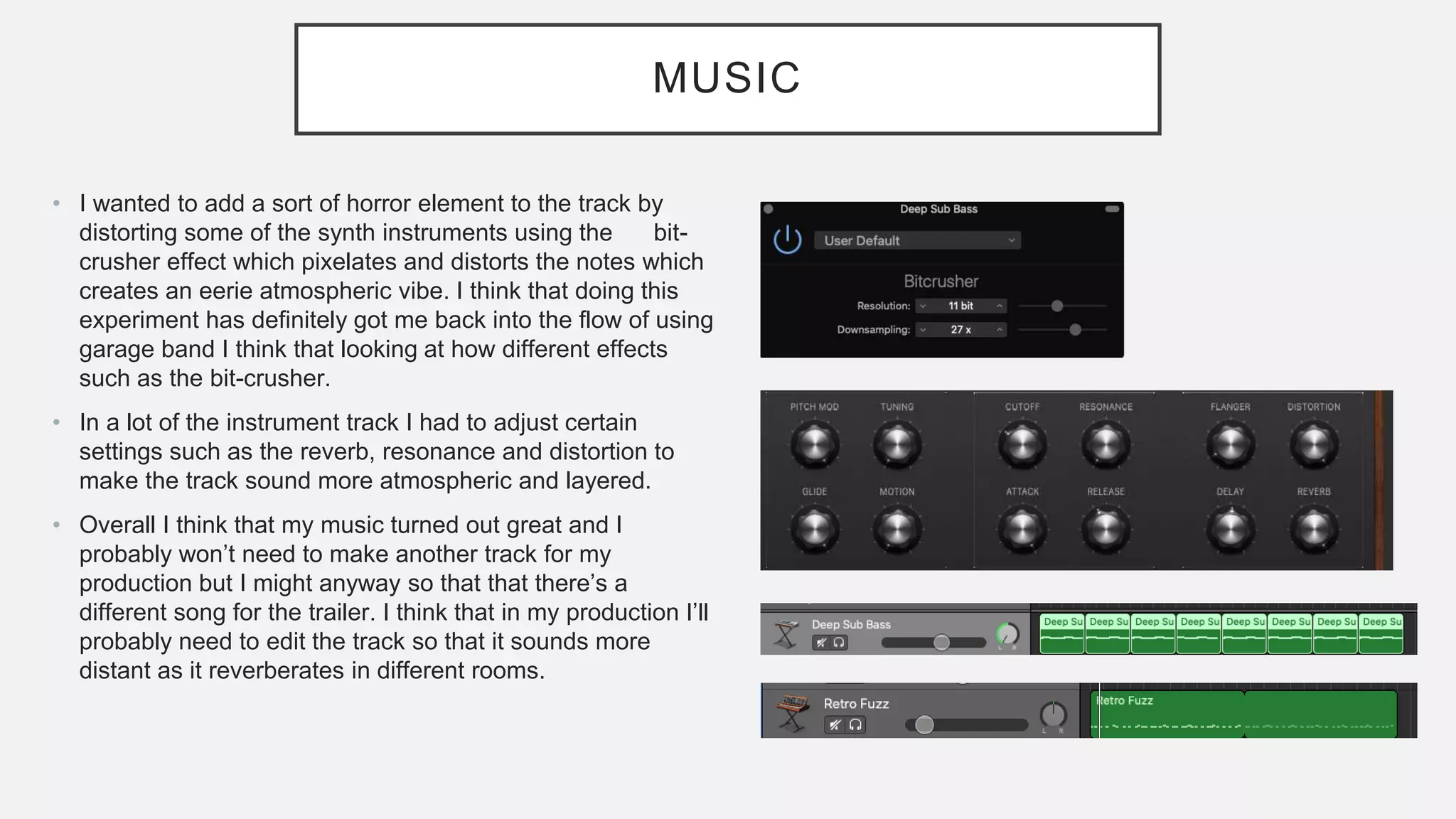 MUSIC
• I wanted to add a sort of horror element to the track by
distorting some of the synth instruments using the bit-
crusher effect which pixelates and distorts the notes which
creates an eerie atmospheric vibe. I think that doing this
experiment has definitely got me back into the flow of using
garage band I think that looking at how different effects
such as the bit-crusher.
• In a lot of the instrument track I had to adjust certain
settings such as the reverb, resonance and distortion to
make the track sound more atmospheric and layered.
• Overall I think that my music turned out great and I
probably won’t need to make another track for my
production but I might anyway so that that there’s a
different song for the trailer. I think that in my production I’ll
probably need to edit the track so that it sounds more
distant as it reverberates in different rooms.
 