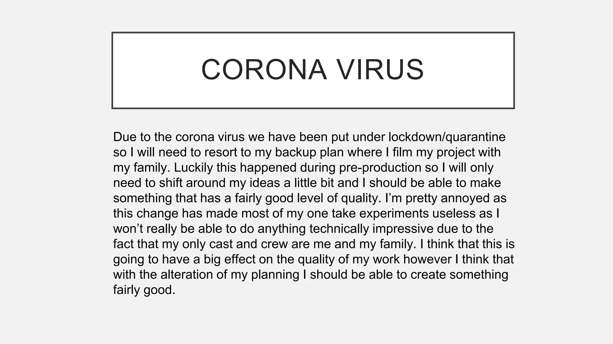 CORONA VIRUS
Due to the corona virus we have been put under lockdown/quarantine
so I will need to resort to my backup plan where I film my project with
my family. Luckily this happened during pre-production so I will only
need to shift around my ideas a little bit and I should be able to make
something that has a fairly good level of quality. I’m pretty annoyed as
this change has made most of my one take experiments useless as I
won’t really be able to do anything technically impressive due to the
fact that my only cast and crew are me and my family. I think that this is
going to have a big effect on the quality of my work however I think that
with the alteration of my planning I should be able to create something
fairly good.
 