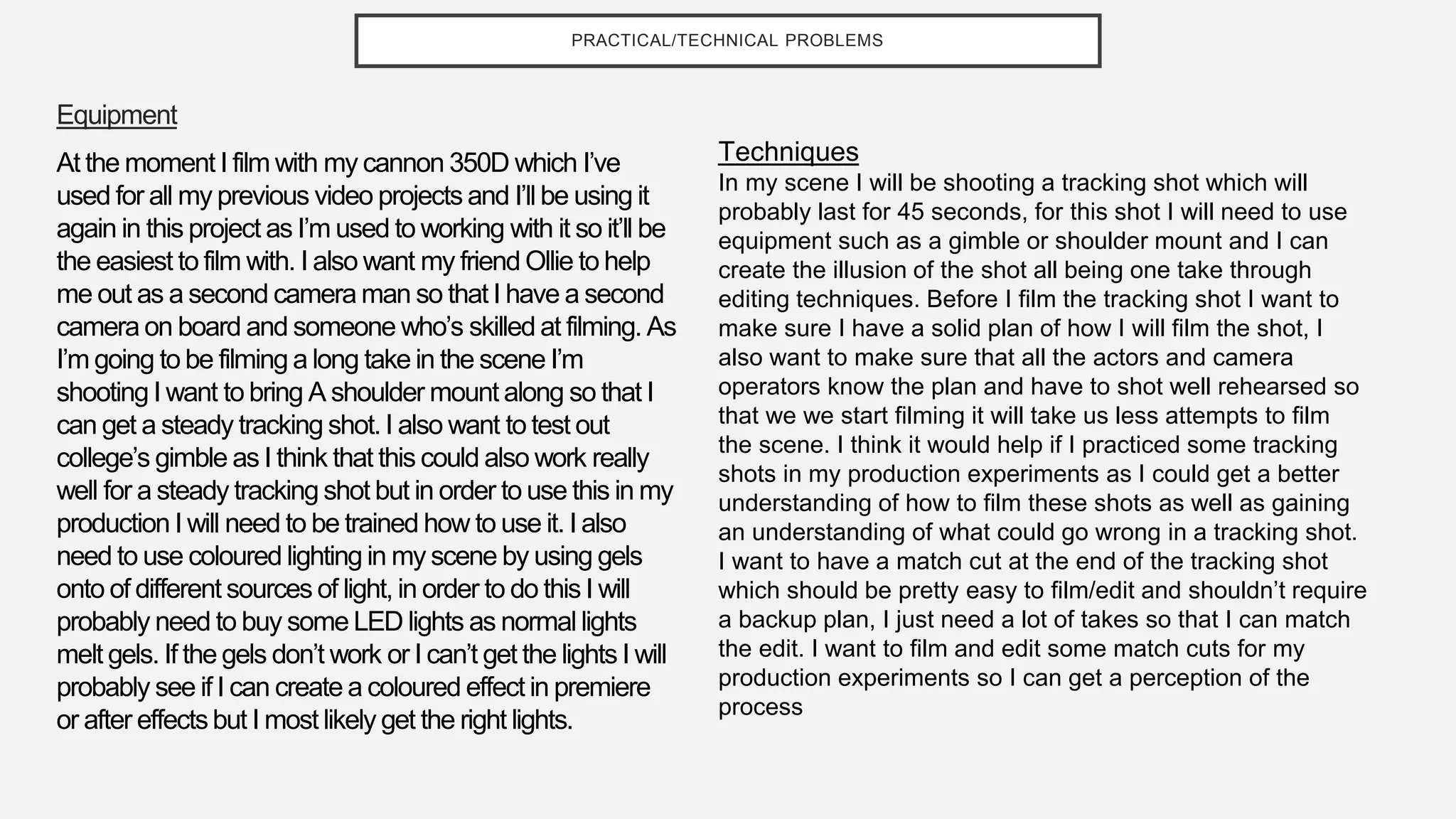 PRACTICAL/TECHNICAL PROBLEMS
Equipment
At the moment I film with my cannon 350D which I’ve
used for all my previous video projects and I’ll be using it
again in this project as I’m used to working with it so it’ll be
the easiest to film with. I also want my friend Ollie to help
me out as a second camera man so that I have a second
camera on board and someone who’s skilled at filming. As
I’m going to be filming a long take in the scene I’m
shooting I want to bring A shoulder mount along so that I
can get a steady tracking shot. I also want to test out
college’s gimble as I think that this could also work really
well for a steady tracking shot but in order to use this in my
production I will need to be trained how to use it. I also
need to use coloured lighting in my scene by using gels
onto of different sources of light, in order to do this I will
probably need to buy some LED lights as normal lights
melt gels. If the gels don’t work or I can’t get the lights I will
probably see if I can create a coloured effect in premiere
or after effectsbut I most likely get the right lights.
Techniques
In my scene I will be shooting a tracking shot which will
probably last for 45 seconds, for this shot I will need to use
equipment such as a gimble or shoulder mount and I can
create the illusion of the shot all being one take through
editing techniques. Before I film the tracking shot I want to
make sure I have a solid plan of how I will film the shot, I
also want to make sure that all the actors and camera
operators know the plan and have to shot well rehearsed so
that we we start filming it will take us less attempts to film
the scene. I think it would help if I practiced some tracking
shots in my production experiments as I could get a better
understanding of how to film these shots as well as gaining
an understanding of what could go wrong in a tracking shot.
I want to have a match cut at the end of the tracking shot
which should be pretty easy to film/edit and shouldn’t require
a backup plan, I just need a lot of takes so that I can match
the edit. I want to film and edit some match cuts for my
production experiments so I can get a perception of the
process
 