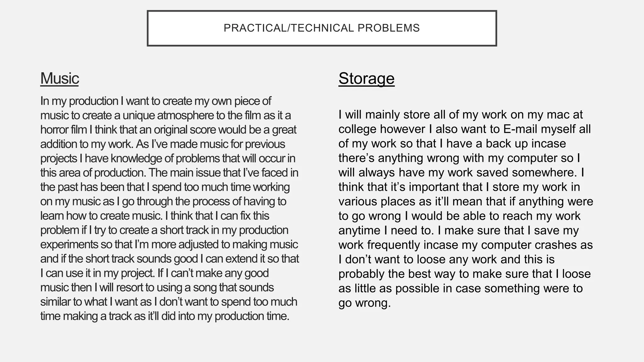 PRACTICAL/TECHNICAL PROBLEMS
Music
In my productionI want to createmy own pieceof
music to create auniqueatmosphereto the film as it a
horror film I think that an originalscorewould be a great
additionto my work. As I’ve mademusic forprevious
projectsI haveknowledge of problemsthat will occurin
this area of production. The mainissuethat I’ve faced in
the past has beenthat I spend too much timeworking
on my music as I go throughthe process ofhaving to
learnhow to createmusic. I think that I canfix this
problemif I try to createa short trackin my production
experiments so that I’m moreadjusted to making music
and if the short track sounds goodI canextendit so that
I canuseit in my project. If I can’t makeanygood
music then I will resort to usinga songthat sounds
similar to what I want as I don’t want to spend too much
time making atrackas it’ll did into my production time.
Storage
I will mainly store all of my work on my mac at
college however I also want to E-mail myself all
of my work so that I have a back up incase
there’s anything wrong with my computer so I
will always have my work saved somewhere. I
think that it’s important that I store my work in
various places as it’ll mean that if anything were
to go wrong I would be able to reach my work
anytime I need to. I make sure that I save my
work frequently incase my computer crashes as
I don’t want to loose any work and this is
probably the best way to make sure that I loose
as little as possible in case something were to
go wrong.
 