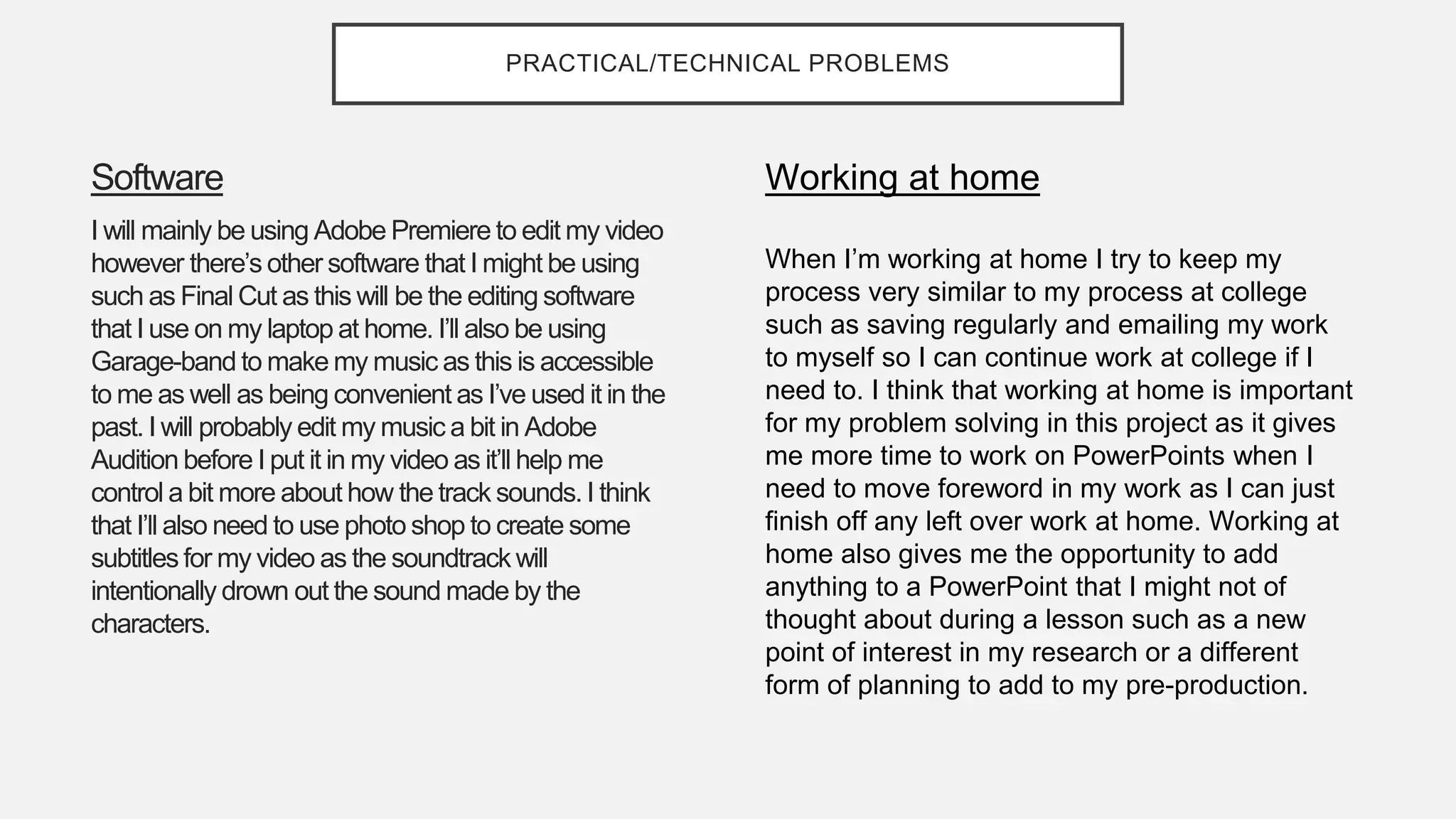 PRACTICAL/TECHNICAL PROBLEMS
Software
I will mainly be using Adobe Premiere to edit my video
however there’s other software that I might be using
such as Final Cut as this will be the editing software
that I use on my laptop at home. I’ll also be using
Garage-band to make my music as this is accessible
to me as well as being convenient as I’ve used it in the
past. I will probably edit my music a bit in Adobe
Audition before I put it in my video as it’ll help me
control a bit more about how the track sounds. I think
that I’ll also need to use photo shop to create some
subtitles for my video as the soundtrack will
intentionally drown out the sound made by the
characters.
Working at home
When I’m working at home I try to keep my
process very similar to my process at college
such as saving regularly and emailing my work
to myself so I can continue work at college if I
need to. I think that working at home is important
for my problem solving in this project as it gives
me more time to work on PowerPoints when I
need to move foreword in my work as I can just
finish off any left over work at home. Working at
home also gives me the opportunity to add
anything to a PowerPoint that I might not of
thought about during a lesson such as a new
point of interest in my research or a different
form of planning to add to my pre-production.
 