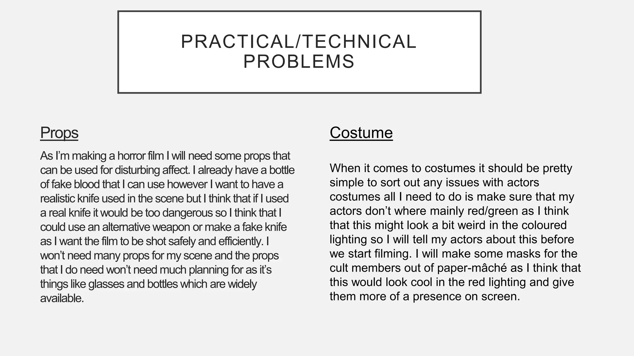PRACTICAL/TECHNICAL
PROBLEMS
Props
As I’m making a horror film I will need some props that
can be used for disturbing affect.I already have a bottle
of fake blood that I can use however I want to have a
realistic knife used in the scene but I think that if I used
a real knife it would be too dangerous so I think that I
could use an alternative weapon or make a fake knife
as I want the film to be shot safely and efficiently. I
won’t need many props for my scene and the props
that I do need won’t need much planning for as it’s
things like glasses and bottles which are widely
available.
Costume
When it comes to costumes it should be pretty
simple to sort out any issues with actors
costumes all I need to do is make sure that my
actors don’t where mainly red/green as I think
that this might look a bit weird in the coloured
lighting so I will tell my actors about this before
we start filming. I will make some masks for the
cult members out of paper-mâché as I think that
this would look cool in the red lighting and give
them more of a presence on screen.
 