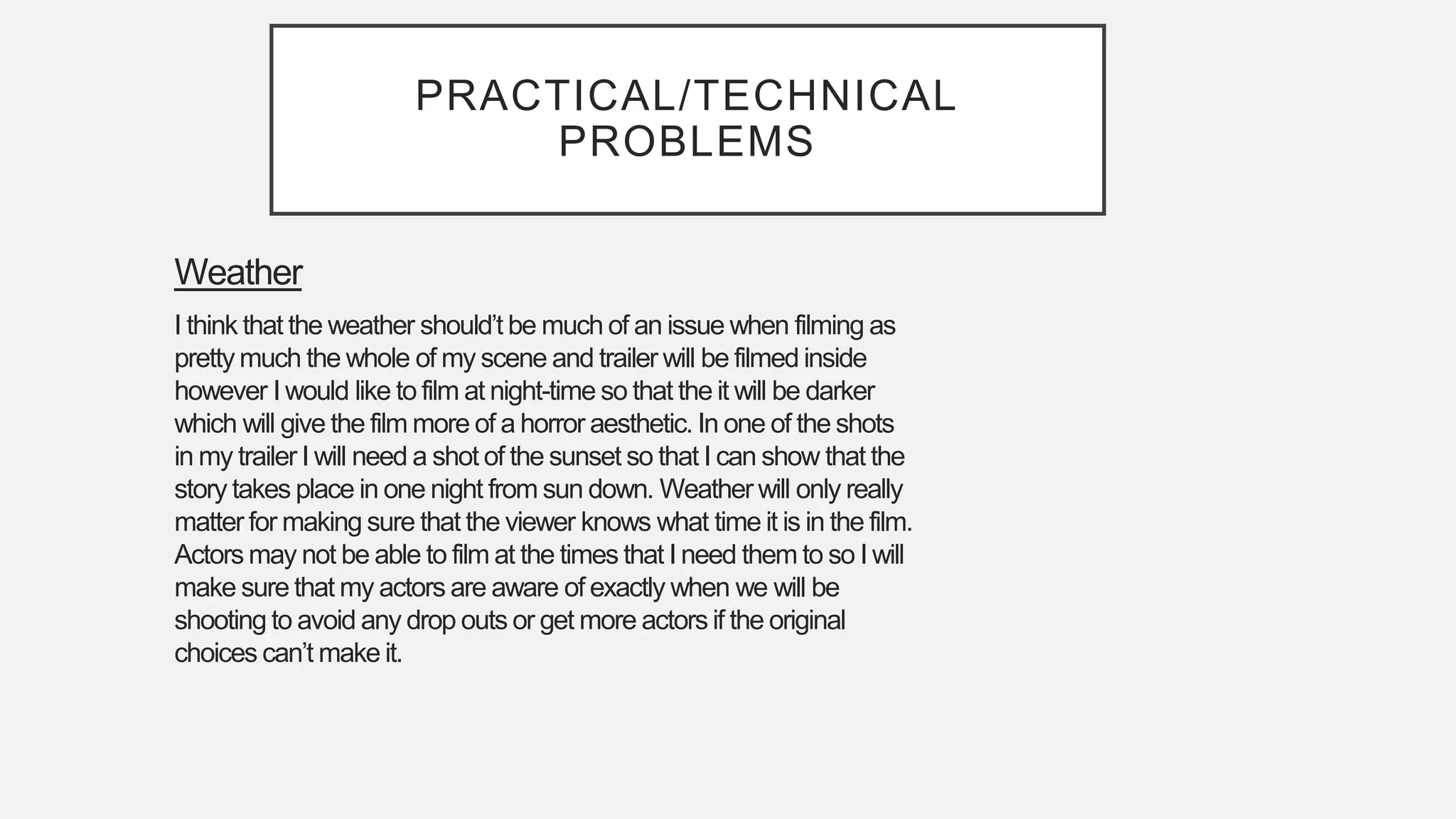 PRACTICAL/TECHNICAL
PROBLEMS
Weather
I think that the weather should’t be much of an issue when filming as
pretty much the whole of my scene and trailer will be filmed inside
however I would like to film at night-time so that the it will be darker
which will give the film more of a horror aesthetic. In one of the shots
in my trailer I will need a shot of the sunset so that I can show that the
story takes place in one night from sun down. Weather will only really
matter for making sure that the viewer knows what time it is in the film.
Actors may not be able to film at the times that I need them to so I will
make sure that my actors are aware of exactly when we will be
shooting to avoid any drop outs or get more actors if the original
choices can’t make it.
 