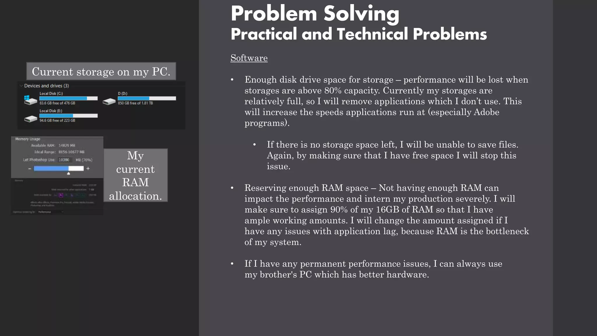 Problem Solving
Practical and Technical Problems
Software
• Enough disk drive space for storage – performance will be lost when
storages are above 80% capacity. Currently my storages are
relatively full, so I will remove applications which I don’t use. This
will increase the speeds applications run at (especially Adobe
programs).
• If there is no storage space left, I will be unable to save files.
Again, by making sure that I have free space I will stop this
issue.
• Reserving enough RAM space – Not having enough RAM can
impact the performance and intern my production severely. I will
make sure to assign 90% of my 16GB of RAM so that I have
ample working amounts. I will change the amount assigned if I
have any issues with application lag, because RAM is the bottleneck
of my system.
• If I have any permanent performance issues, I can always use
my brother's PC which has better hardware.
My
current
RAM
allocation.
Current storage on my PC.
 