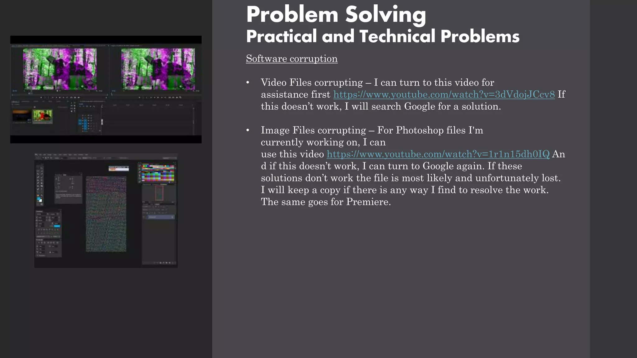 Problem Solving
Practical and Technical Problems
Software corruption
• Video Files corrupting – I can turn to this video for
assistance first https://www.youtube.com/watch?v=3dVdojJCcv8 If
this doesn’t work, I will search Google for a solution.
• Image Files corrupting – For Photoshop files I'm
currently working on, I can
use this video https://www.youtube.com/watch?v=1r1n15dh0IQ An
d if this doesn’t work, I can turn to Google again. If these
solutions don’t work the file is most likely and unfortunately lost.
I will keep a copy if there is any way I find to resolve the work.
The same goes for Premiere.
 