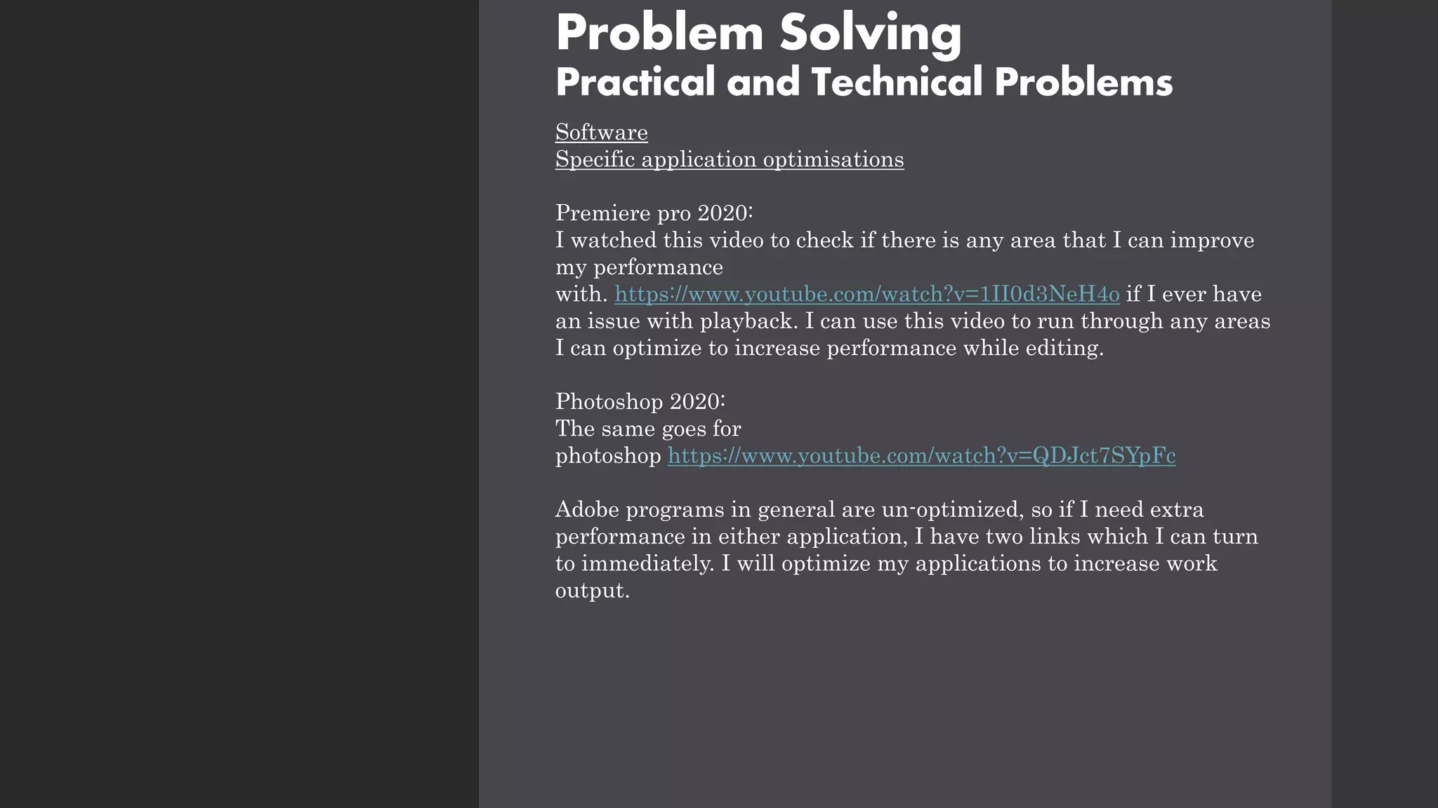 Problem Solving
Practical and Technical Problems
Software
Specific application optimisations
Premiere pro 2020:
I watched this video to check if there is any area that I can improve
my performance
with. https://www.youtube.com/watch?v=1II0d3NeH4o if I ever have
an issue with playback. I can use this video to run through any areas
I can optimize to increase performance while editing.
Photoshop 2020:
The same goes for
photoshop https://www.youtube.com/watch?v=QDJct7SYpFc
Adobe programs in general are un-optimized, so if I need extra
performance in either application, I have two links which I can turn
to immediately. I will optimize my applications to increase work
output.
 