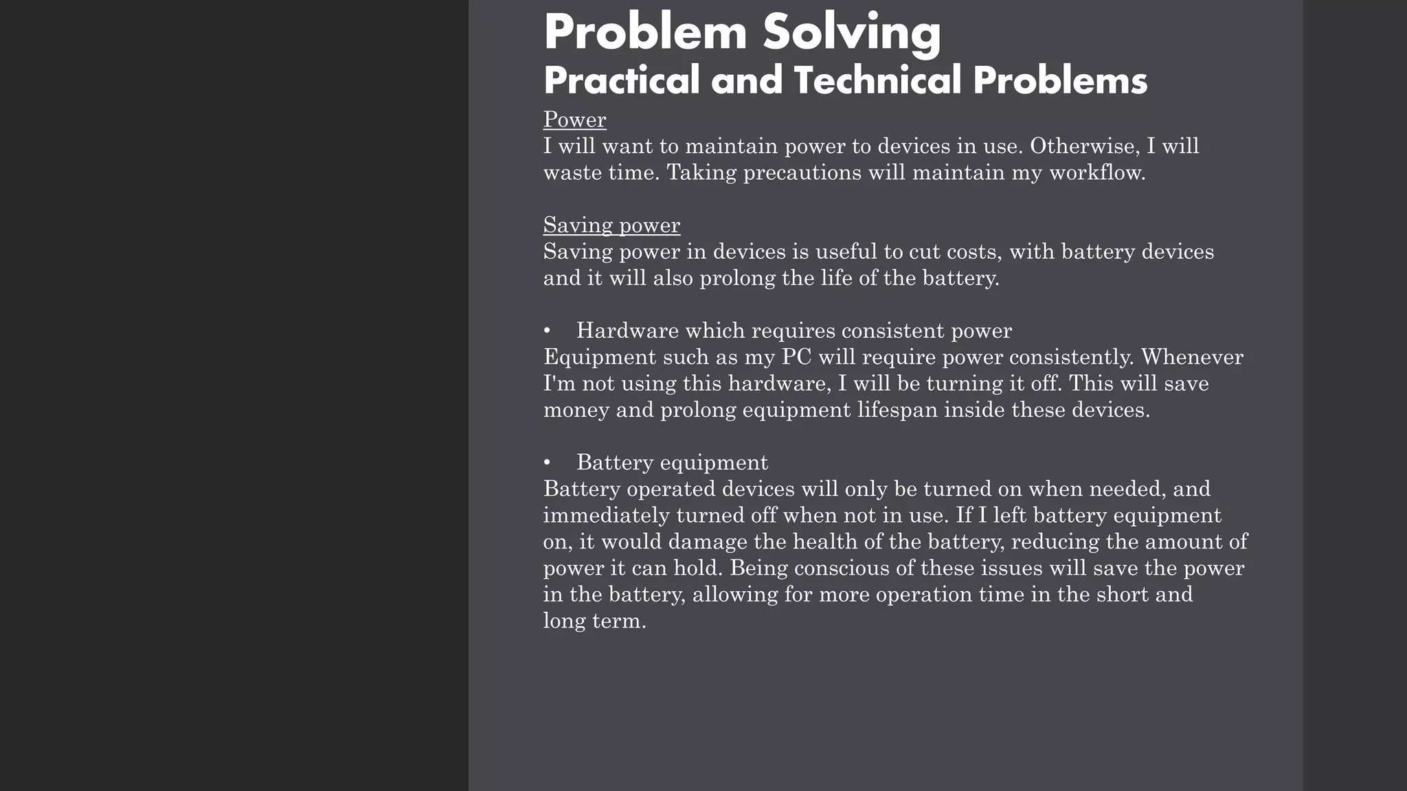 Problem Solving
Practical and Technical Problems
Power
I will want to maintain power to devices in use. Otherwise, I will
waste time. Taking precautions will maintain my workflow.
Saving power
Saving power in devices is useful to cut costs, with battery devices
and it will also prolong the life of the battery.
• Hardware which requires consistent power
Equipment such as my PC will require power consistently. Whenever
I'm not using this hardware, I will be turning it off. This will save
money and prolong equipment lifespan inside these devices.
• Battery equipment
Battery operated devices will only be turned on when needed, and
immediately turned off when not in use. If I left battery equipment
on, it would damage the health of the battery, reducing the amount of
power it can hold. Being conscious of these issues will save the power
in the battery, allowing for more operation time in the short and
long term.
 