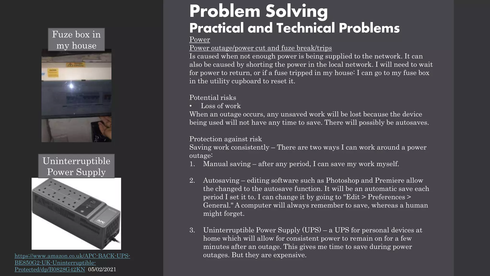 Problem Solving
Practical and Technical Problems
Power
Power outage/power cut and fuze break/trips
Is caused when not enough power is being supplied to the network. It can
also be caused by shorting the power in the local network. I will need to wait
for power to return, or if a fuse tripped in my house: I can go to my fuse box
in the utility cupboard to reset it.
Potential risks
• Loss of work
When an outage occurs, any unsaved work will be lost because the device
being used will not have any time to save. There will possibly be autosaves.
Protection against risk
Saving work consistently – There are two ways I can work around a power
outage:
1. Manual saving – after any period, I can save my work myself.
2. Autosaving – editing software such as Photoshop and Premiere allow
the changed to the autosave function. It will be an automatic save each
period I set it to. I can change it by going to "Edit > Preferences >
General." A computer will always remember to save, whereas a human
might forget.
3. Uninterruptible Power Supply (UPS) – a UPS for personal devices at
home which will allow for consistent power to remain on for a few
minutes after an outage. This gives me time to save during power
outages. But they are expensive.
https://www.amazon.co.uk/APC-BACK-UPS-
BE850G2-UK-Uninterruptible-
Protected/dp/B0828G42KN 05/02/2021
Uninterruptible
Power Supply
Fuze box in
my house
 
