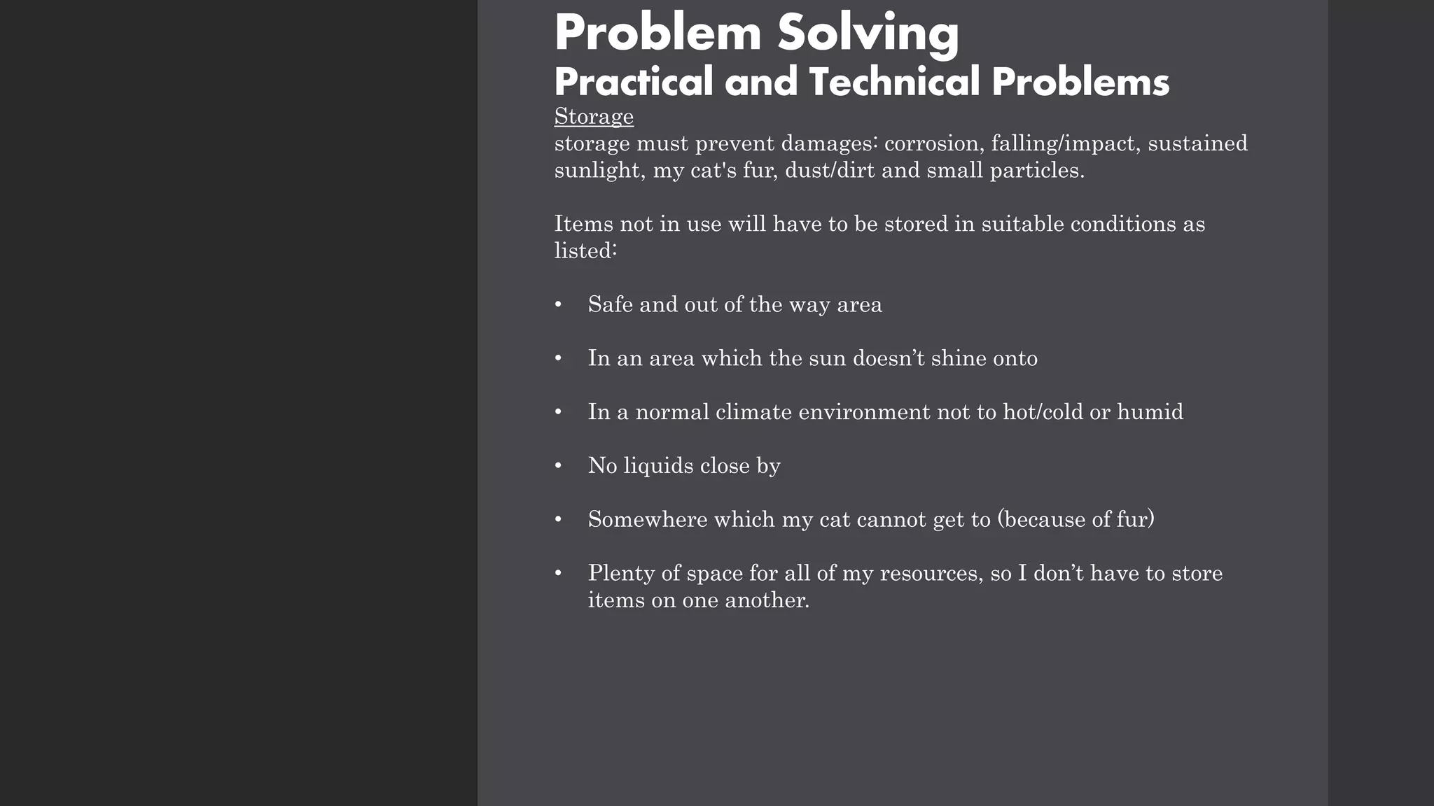 Problem Solving
Practical and Technical Problems
Storage
storage must prevent damages: corrosion, falling/impact, sustained
sunlight, my cat's fur, dust/dirt and small particles.
Items not in use will have to be stored in suitable conditions as
listed:
• Safe and out of the way area
• In an area which the sun doesn’t shine onto
• In a normal climate environment not to hot/cold or humid
• No liquids close by
• Somewhere which my cat cannot get to (because of fur)
• Plenty of space for all of my resources, so I don’t have to store
items on one another.
 