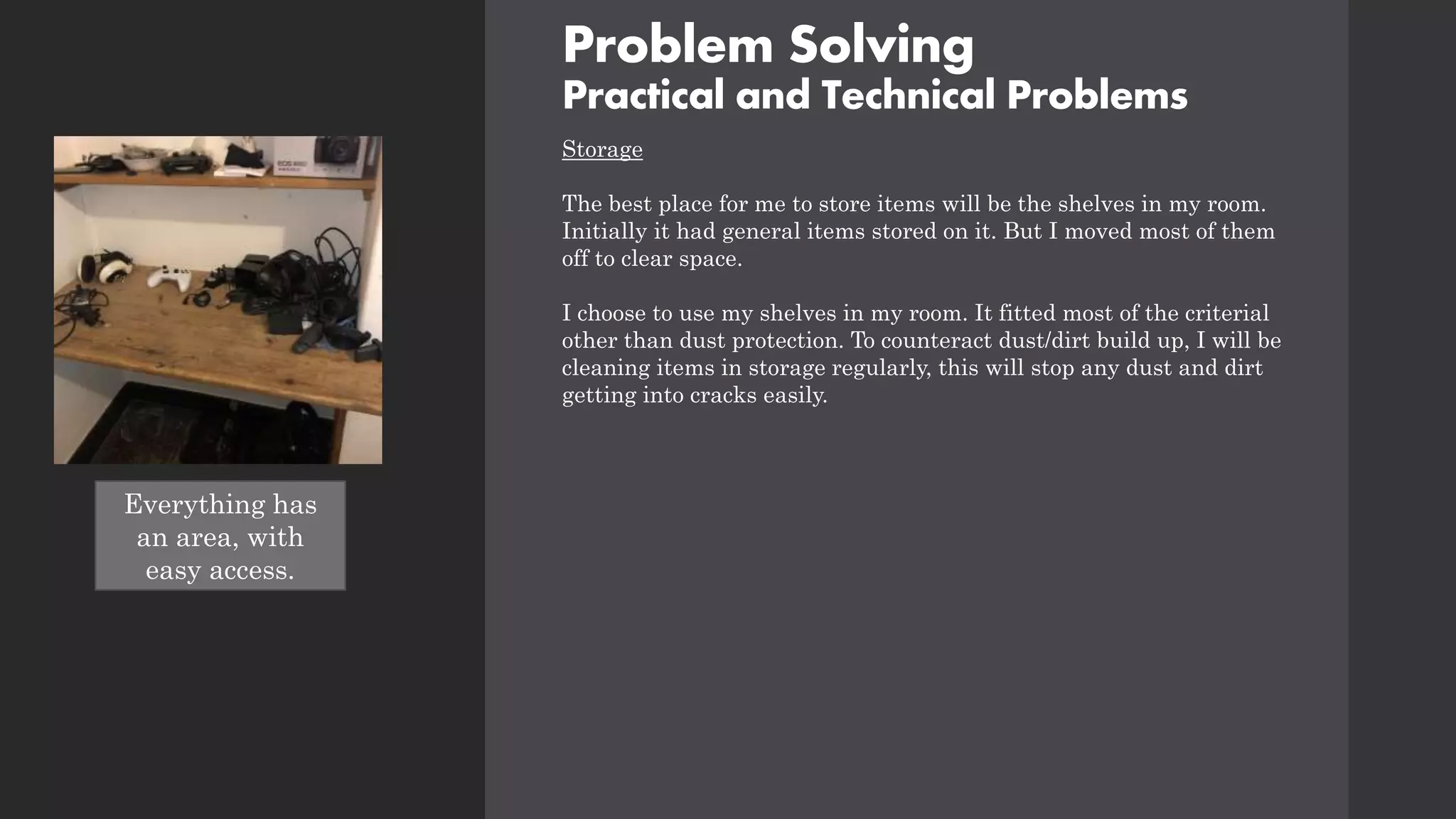Problem Solving
Practical and Technical Problems
Storage
The best place for me to store items will be the shelves in my room.
Initially it had general items stored on it. But I moved most of them
off to clear space.
I choose to use my shelves in my room. It fitted most of the criterial
other than dust protection. To counteract dust/dirt build up, I will be
cleaning items in storage regularly, this will stop any dust and dirt
getting into cracks easily.
TAKE PHOTO OF
AREA SHELVES
Everything has
an area, with
easy access.
 