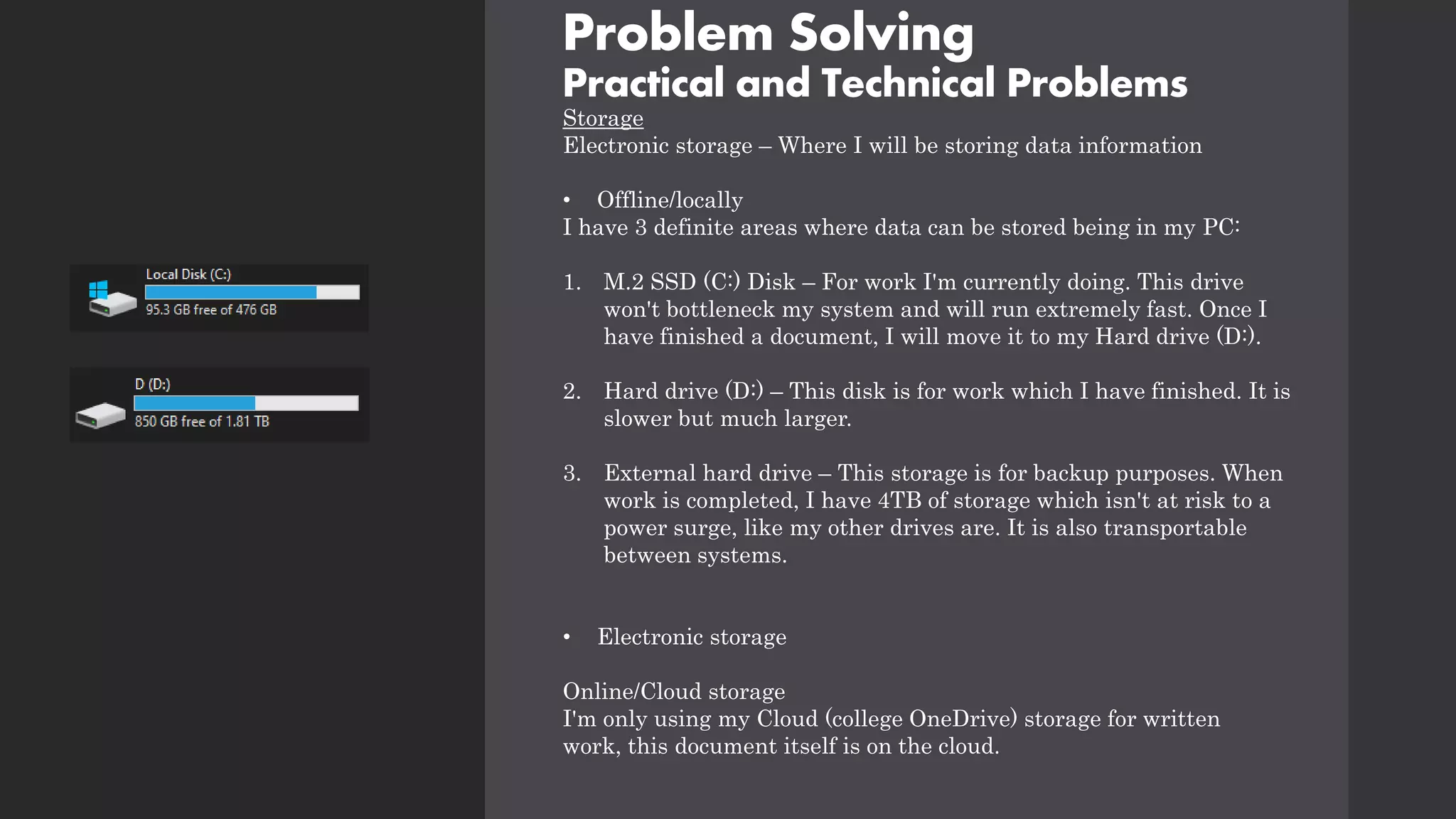 Problem Solving
Practical and Technical Problems
Storage
Electronic storage – Where I will be storing data information
• Offline/locally
I have 3 definite areas where data can be stored being in my PC:
1. M.2 SSD (C:) Disk – For work I'm currently doing. This drive
won't bottleneck my system and will run extremely fast. Once I
have finished a document, I will move it to my Hard drive (D:).
2. Hard drive (D:) – This disk is for work which I have finished. It is
slower but much larger.
3. External hard drive – This storage is for backup purposes. When
work is completed, I have 4TB of storage which isn't at risk to a
power surge, like my other drives are. It is also transportable
between systems.
• Electronic storage
Online/Cloud storage
I'm only using my Cloud (college OneDrive) storage for written
work, this document itself is on the cloud.
 