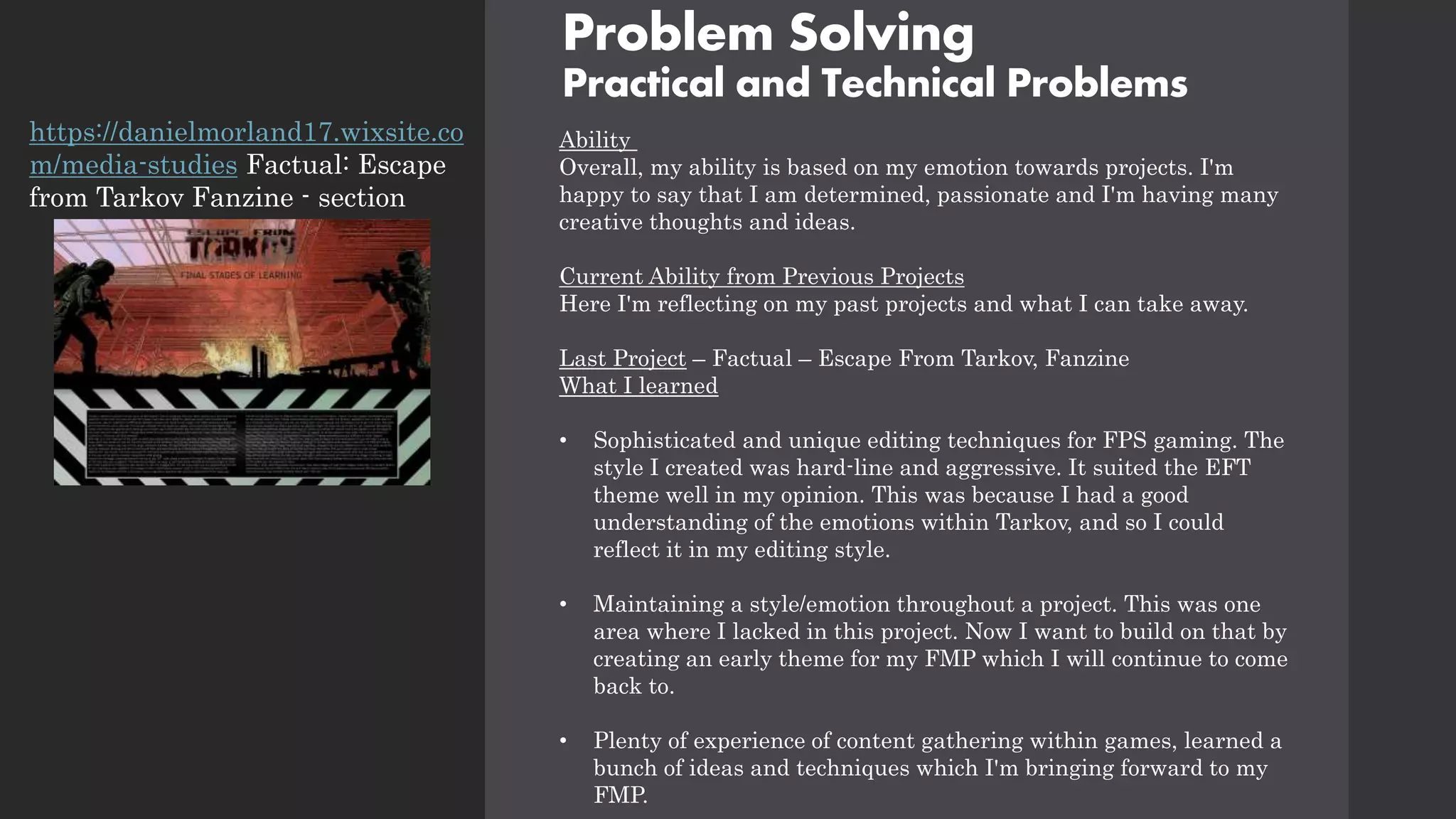 Problem Solving
Practical and Technical Problems
Ability
Overall, my ability is based on my emotion towards projects. I'm
happy to say that I am determined, passionate and I'm having many
creative thoughts and ideas.
Current Ability from Previous Projects
Here I'm reflecting on my past projects and what I can take away.
Last Project – Factual – Escape From Tarkov, Fanzine
What I learned
• Sophisticated and unique editing techniques for FPS gaming. The
style I created was hard-line and aggressive. It suited the EFT
theme well in my opinion. This was because I had a good
understanding of the emotions within Tarkov, and so I could
reflect it in my editing style.
• Maintaining a style/emotion throughout a project. This was one
area where I lacked in this project. Now I want to build on that by
creating an early theme for my FMP which I will continue to come
back to.
• Plenty of experience of content gathering within games, learned a
bunch of ideas and techniques which I'm bringing forward to my
FMP.
https://danielmorland17.wixsite.co
m/media-studies Factual: Escape
from Tarkov Fanzine - section
 