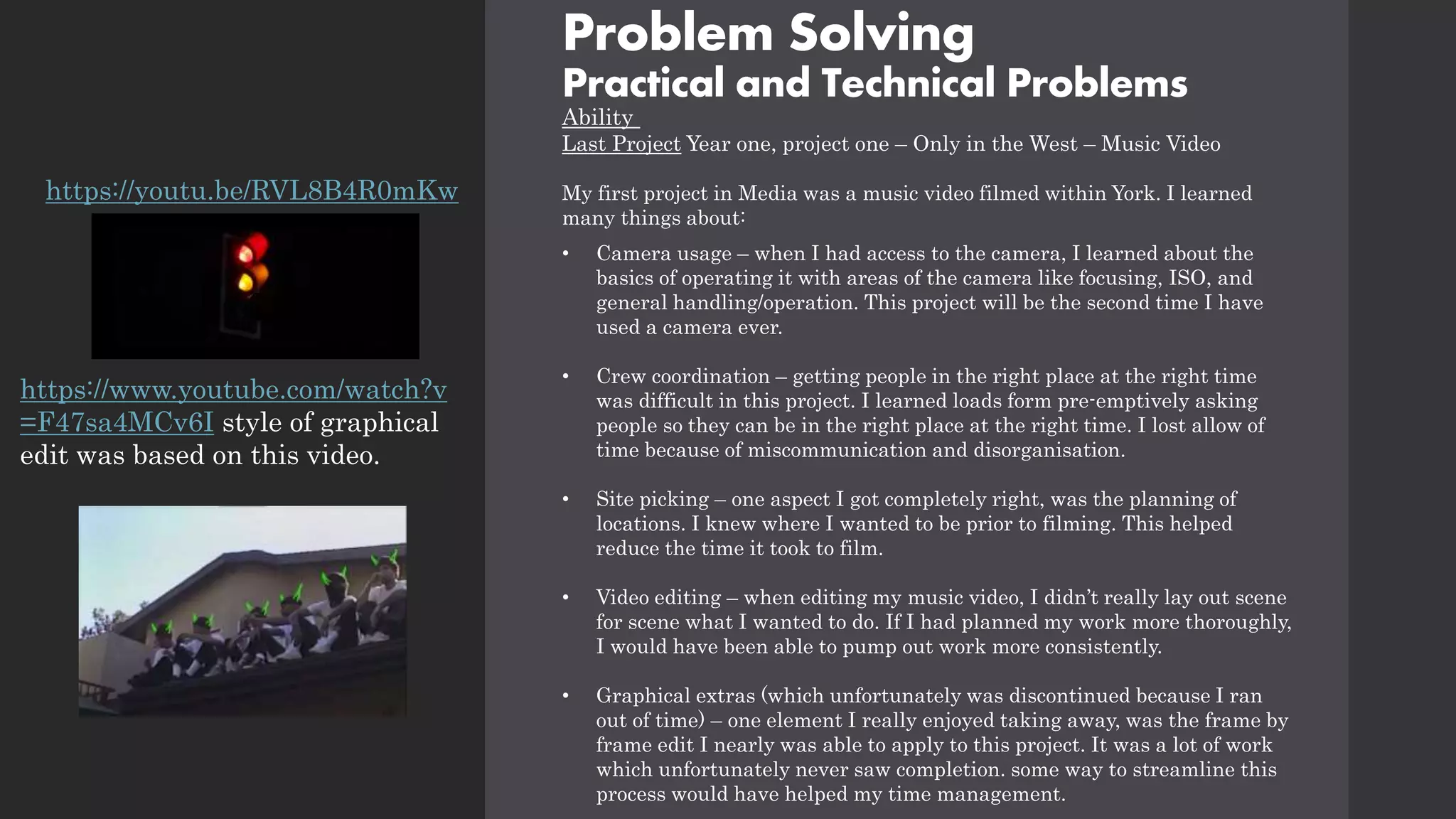 Problem Solving
Practical and Technical Problems
Ability
Last Project Year one, project one – Only in the West – Music Video
My first project in Media was a music video filmed within York. I learned
many things about:
• Camera usage – when I had access to the camera, I learned about the
basics of operating it with areas of the camera like focusing, ISO, and
general handling/operation. This project will be the second time I have
used a camera ever.
• Crew coordination – getting people in the right place at the right time
was difficult in this project. I learned loads form pre-emptively asking
people so they can be in the right place at the right time. I lost allow of
time because of miscommunication and disorganisation.
• Site picking – one aspect I got completely right, was the planning of
locations. I knew where I wanted to be prior to filming. This helped
reduce the time it took to film.
• Video editing – when editing my music video, I didn’t really lay out scene
for scene what I wanted to do. If I had planned my work more thoroughly,
I would have been able to pump out work more consistently.
• Graphical extras (which unfortunately was discontinued because I ran
out of time) – one element I really enjoyed taking away, was the frame by
frame edit I nearly was able to apply to this project. It was a lot of work
which unfortunately never saw completion. some way to streamline this
process would have helped my time management.
https://youtu.be/RVL8B4R0mKw
https://www.youtube.com/watch?v
=F47sa4MCv6I style of graphical
edit was based on this video.
 